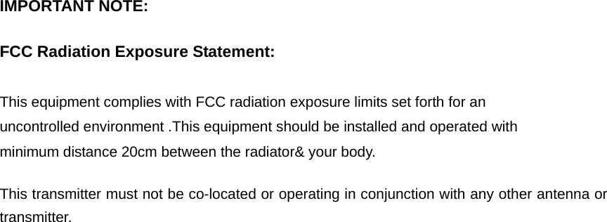   IMPORTANT NOTE:      FCC Radiation Exposure Statement:      This equipment complies with FCC radiation exposure limits set forth for an uncontrolled environment .This equipment should be installed and operated with minimum distance 20cm between the radiator&amp; your body.      This transmitter must not be co-located or operating in conjunction with any other antenna or transmitter. 