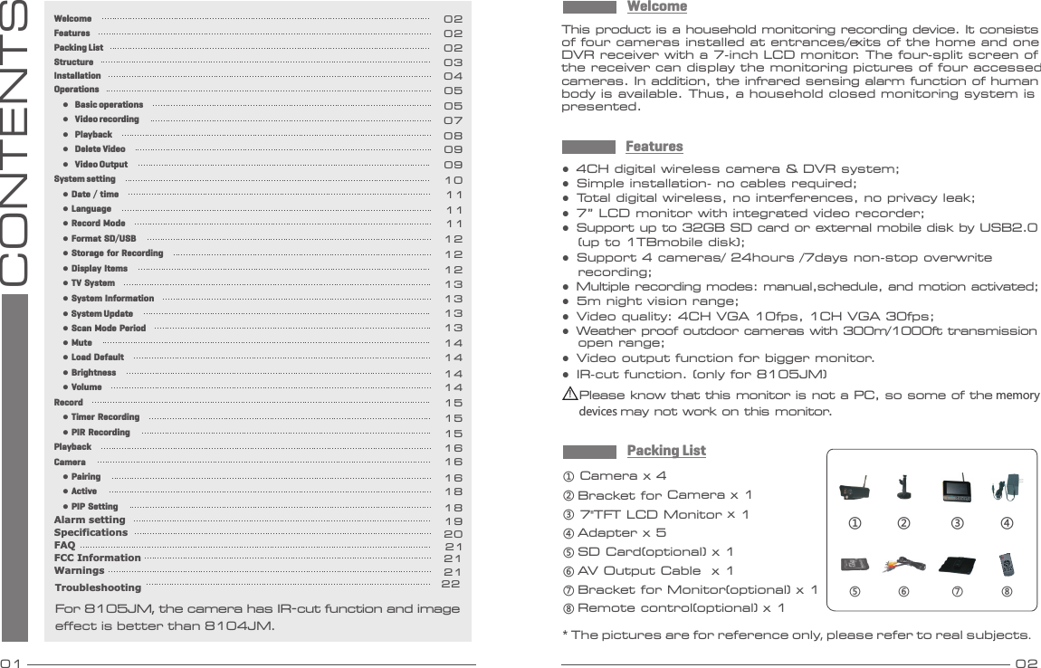 01 02CONTENTS①Camera   x 4② 7&quot;TFT LCD Monitor x 1③ ④ Adapter x 5⑤ SD Card(optional) x 1⑥ AV Output Cable  x 1⑦ Bracket for Monitor  (optional) x 1⑧  (optional) x 1Remote control  Packing ListWelcomeThis product is a household monitoring recording device. It consists of four cameras installed at entrances/exits of the home and one DVR receiver with a 7-inch LCD monitor. The four-split screen of the receiver can display the monitoring pictures of four accessed cameras. In addition, the infrared sensing alarm function of human body is available. Thus, a household closed monitoring system is presented.* The pictures are for reference only, please refer to real subjects.For 8105JM, the camera has IR-cut function and image effect is better than 8104JM.Bracket for Camera x 1⑦  ⑧① ③②⑤ ⑥④ Features●  4CH digital wireless camera &amp; DVR system;●  Simple installation- no cables required;●  Total digital wireless, no interferences, no privacy leak;●  7” LCD monitor with integrated video recorder; ●  Support up to 32GB SD card or external mobile disk by USB2.0    (up to 1TBmobile disk);●  Support 4 cameras/ 24hours /7days non-stop overwrite    recording;●  Multiple recording modes: manual,schedule, and motion activated;●  5m night vision range;●  Video quality: 4CH VGA 10fps, 1CH VGA 30fps;●  Weather proof outdoor cameras with 300m/1000ft transmission   open range;●  Video output function for bigger monitor.●  IR-cut function. (only for 8105JM)!Please know that this monitor is not a PC, so some of the memorydevices may not work on this monitor.WelcomeFeaturesPacking ListStructureInstallationOperations     ●  Basic operations     ●  Video recording     ●  Playback     ●  Delete Video     ●  Video OutputSystem setting     ● Date / time     ● Language     ● Record Mode     ● Format SD/USB     ● Storage for Recording     ● Display Items     ● TV System     ● System Information     ● Scan Mode Period     ● Mute     ● Load Default     ● Brightness     ● VolumeRecord     ● Timer Recording     ● PIR RecordingPlaybackCamera     ● Pairing     ● Active     ● PIP SettingAlarm settingSpecificationsFAQFCC InformationWarnings0202020304050507080909101111111212121313131414141415151516161618181921202121● System Update 13Troubleshooting 22