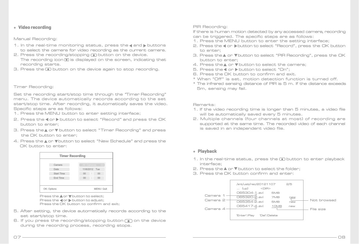 07 08Manual Recording:1. In the real-time monitoring status, press the   and   buttons     to select the camera for video recording as the current camera.2. Press the recording/stopping     button on the device.    The recording icon    is displayed on the screen, indicating that    recording starts.3. Press the     button on the device again to stop recording.Timer Recording: Set the recording start/stop time through the “Timer Recording” menu. The device automatically records according to the set start/stop time. After recording, it automatically saves the video. Specific steps are as follows: 1. Press the MENU button to enter setting interface;2. Press the    or    button to select “Record” and press the OK     button to enter;3. Press the    or    button to select “Timer Recording” and press       the OK button to enter;4. Press the    or    button to select “New Schedule” and press the      OK button to enter:●  Video recording1. In the real-time status, press the     button to enter playback     interface;2. Press the    or    button to select the folder;3. Press the OK button confirm and enter:●  Playback/mnt/usb/rec/20121107        2/5..  (up)         &lt;DIR&gt;065304-1.avi      5MB       065320-2.avi      7MB       new065354-2.avi      5MB       new065417-4.avi      10MB     new&apos;Enter&apos;:Play    &apos;Del&apos;:DeleteTimer RecordingOK:Options                               MENU:QuitPress the     or     button to select;Press the     or     button to adjust;Press the OK button to confirm and exit;CameraEnd TimeDateStart TimeAll Cameras11/6/2012  Tue:00 :0000005. After setting, the device automatically records according to the     set start/stop time.6. If you press the recording/stopping button      on the device     during the recording process, recording stops.Remarks:1. If the video recording time is longer than 5 minutes, a video file    will be automatically saved every 5 minutes.2. Multiple channels (four channels at most) of recording are    supported at the same time. The recorded video of each channel    is saved in an independent video file.Not browsedFile sizeCamera 1Camera 2Camera 4PIR Recording:If there is human motion detected by any accessed camera, recording can be triggered. The specific steps are as follows:1. Press the MENU button to enter the setting interface;2. Press the     or     button to select “Record”, press the OK button     to enter;3. Press the     or     button to select “PIR Recording”, press the OK     button to enter;4. Press the     or     button to select the camera;5. Press the     or     button to select “On”;6. Press the OK button to confirm and exit.* When “Off” is set, motion detection function is turned off.* The infrared sensing distance of PIR is 5 m. If the distance exceeds5m, sensing may fail.