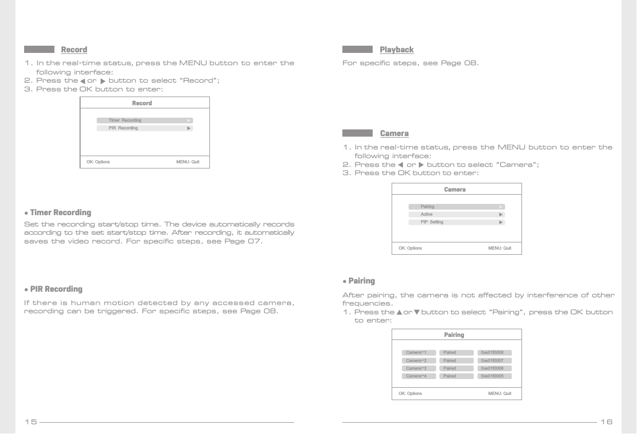 15 161. In the real-time status, press the MENU button to enter the     following interface:2. Press the   or    button to select “Record”;3. Press the OK button to enter:RecordRecordOK:Options                               MENU:QuitTimer RecordingPIR Recording ● Timer RecordingSet the recording start/stop time. The device automatically records according to the set start/stop time. After recording, it automatically saves the video record. For specific steps, see Page 07.● PIR RecordingIf there is human motion detected by any accessed camera,recording can be triggered. For specific steps, see Page 08.For specific steps, see Page 08.Playback1. In the real-time status, press the MENU button to enter the     following interface:2. Press the     or     button to select “Camera”;3. Press the OK button to enter:CameraCameraOK:Options                               MENU:QuitPairingActivePIP Setting● PairingAfter pairing, the camera is not affected by interference of other frequencies.1. Press the    or    button to select “Pairing”, press the OK button     to enter:PairingOK:Options                               MENU:QuitCamera-1Paired 0xe01f0008Camera-2 Paired 0xe01f0007Camera-3 Paired 0xe01f0006Camera-4 Paired 0xe01f0005