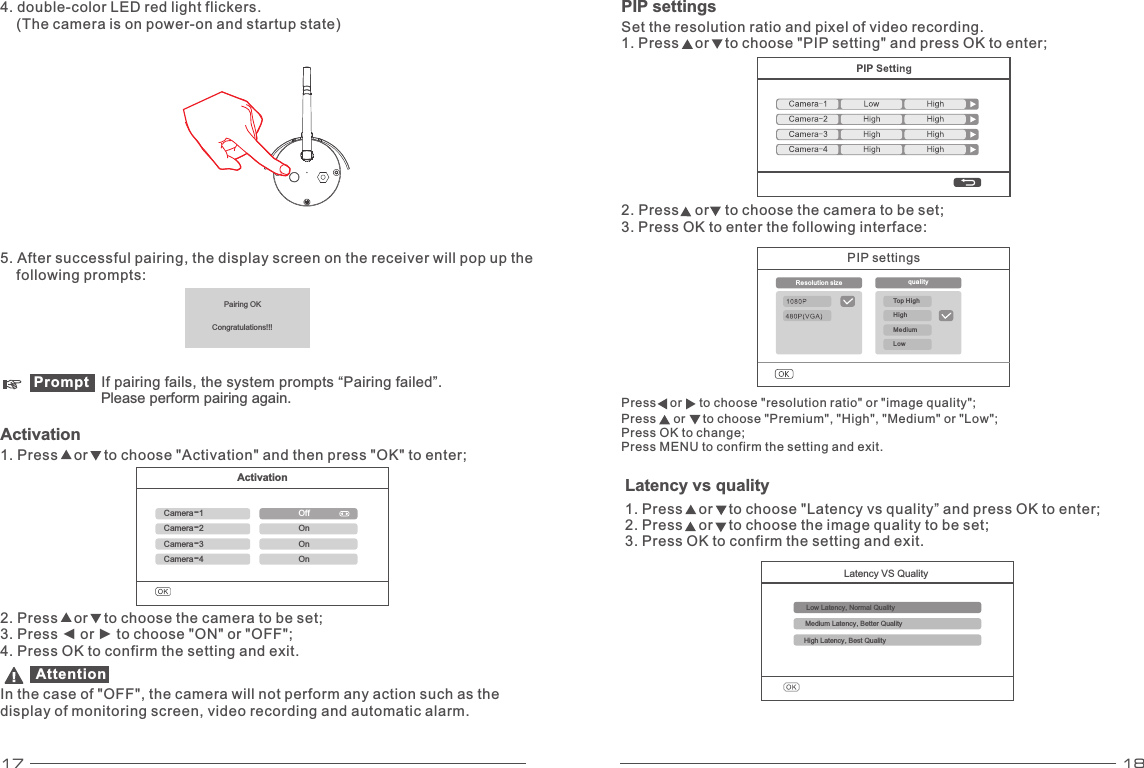 17 18ActivationCamera-1OffPairedPairedPairedCamera-2Camera-4Camera-3OnOnOnPairing OKCongratulations!!!5. After successful  , the display screen on the receiver will pop up the    following prompts: pairingPromptActivation1. Press    or    to choose &quot;Activation&quot; and then press &quot;OK&quot; to enter; 2. Press    or    to choose the camera to be set; 3. Press ◄ or ► to choose &quot;ON&quot; or &quot;OFF&quot;; 4. Press OK to confirm the setting and exit. Attention In the case of &quot;OFF&quot;, the camera will not perform any action such as the display of monitoring screen, video recording and automatic alarm. PIP settings Set the resolution ratio and pixel of video recording. 1. Press    or    to choose &quot;PIP setting&quot; and press OK to enter; 2. Press    or    to choose the camera to be set; 3. Press OK to enter the following interface:     If pairing fails, the system prompts “Pairing failed”.      perform pairing again.Please 4. double-color LED red light flickers.     (The camera is on power-on and startup state) Latency VS QualityLow Latency, Normal QualityMedium Latency, Better QualityHigh Latency, Best QualityLatency vs quality1. Press    or    to choose &quot;Latency vs quality” and press OK to enter; 2. Press    or    to choose the image quality to be set; 3. Press OK to confirm the setting and exit. PIP settings Resolution size  qualityTop High Medium LowHigh Press    or     to choose &quot;resolution ratio&quot; or &quot;image quality&quot;; Press     or     to choose &quot;Premium&quot;, &quot;High&quot;, &quot;Medium&quot; or &quot;Low&quot;; Press OK to change; Press MENU to confirm the setting and exit.