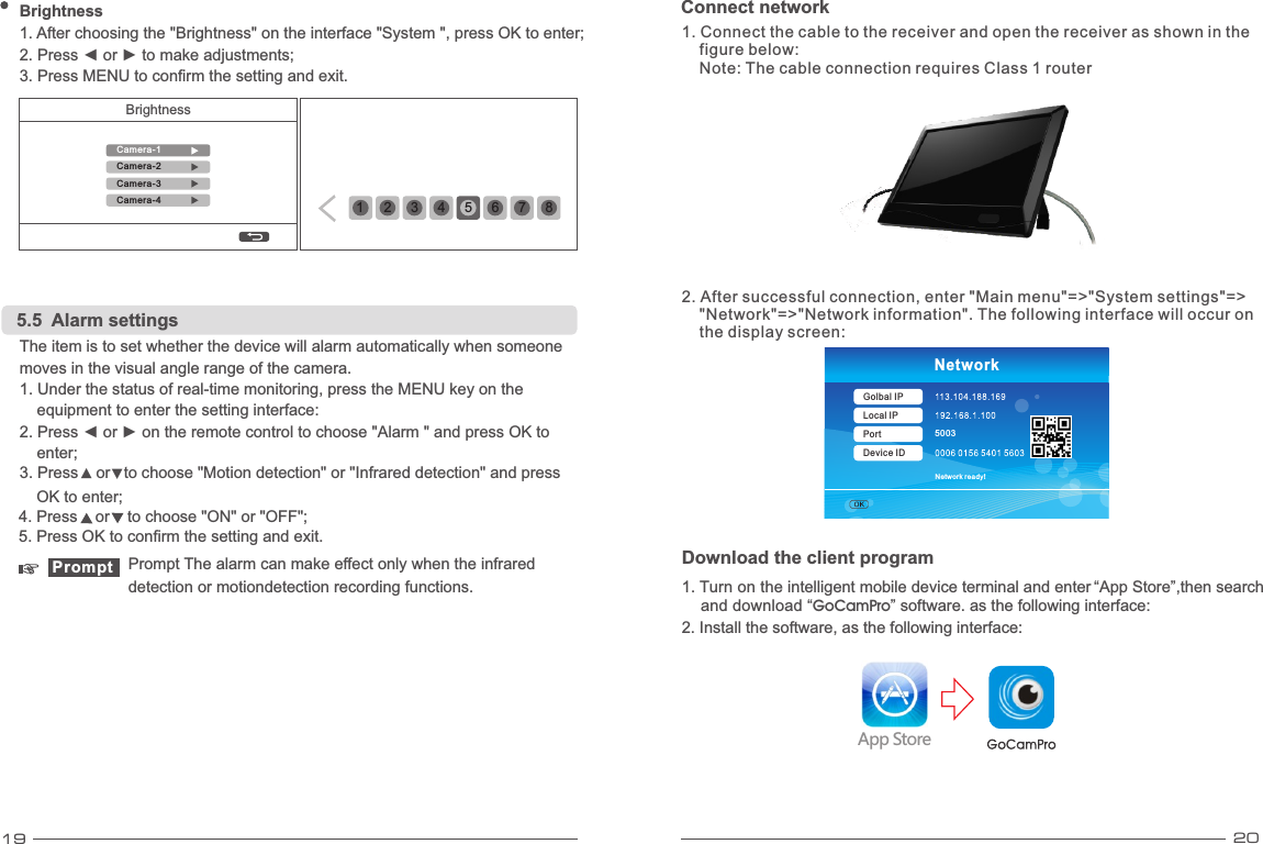 19 20Connect network Download the client program1. Turn on the intelligent mobile device terminal and enter “App Store”,then search     and download “ ” software. as the following interface:    GoCamProApp Store2. Install the software, as the following interface:5003Network ready!NetworkGolbal IPLocal IPPortDevice ID1. Connect the cable to the receiver and open the receiver as shown in the     figure below:     Note: The cable connection requires Class 1 router 2. After successful connection, enter &quot;Main menu&quot;=&gt;&quot;System settings&quot;=&gt;    &quot;Network&quot;=&gt;&quot;Network information&quot;. The following interface will occur on    the display screen: Brightness 1 2 345678Brightness1. After choosing the &quot;Brightness&quot; on the interface &quot;System &quot;, press OK to enter;3. Press MENU to confirm the setting and exit. 2. Press ◄ or ► to make adjustments; Camera-1Camera-2Camera-3Camera-43. Press    or   to choose &quot;Motion detection&quot; or &quot;Infrared detection&quot; and press ▲▼4. Press    or    to choose &quot;ON&quot; or &quot;OFF&quot;; 5.5  Alarm settingsequipment to enter the setting interface: enter;OK to enter;Prompt Prompt The alarm can make effect only when the infrared detection or motiondetection recording functions.The item is to set whether the device will alarm automatically when someone 1. Under the status of real-time monitoring, press the MENU key on the 2. Press ◄ or ► on the remote control to choose &quot;Alarm &quot; and press OK to 5. Press OK to confirm the setting and exit.moves in the visual angle range of the camera.