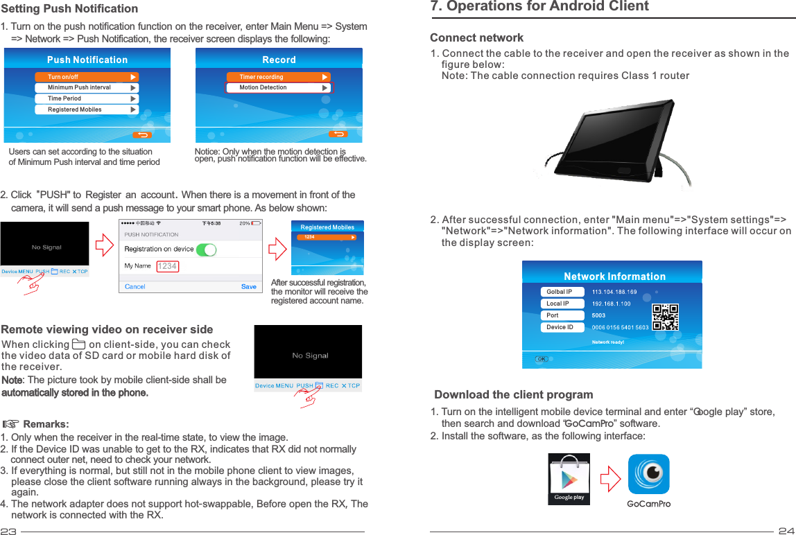 23 247. Operations for Android Client1. Turn on the intelligent mobile device terminal and enter “Google play” store,     then search and download “ ” software.GoCamPro2. Install the software, as the following interface:Google playDownload the client program5003Network ready!Network InformationGolbal IPLocal IPPortDevice IDConnect network1. Connect the cable to the receiver and open the receiver as shown in the     figure below:     Note: The cable connection requires Class 1 router 2. After successful connection, enter &quot;Main menu&quot;=&gt;&quot;System settings&quot;=&gt;    &quot;Network&quot;=&gt;&quot;Network information&quot;. The following interface will occur on    the display screen: Remarks: 1. Only when the receiver in the real-time state, to view the image.2. If the Device ID was unable to get to the RX, indicates that RX did not normally     connect outer net, need to check your network.3. If everything is normal, but still not in the mobile phone client to view images,     please close the client software running always in the background, please try it     again.4. The network adapter does not support hot-swappable, Before open the RX, The    network is connected with the RX.Setting Push Notification1. Turn on the push notification function on the receiver, enter Main Menu  System    =&gt; Network =&gt; Push Notification, the receiver screen displays the following:=&gt; Push NotificationTurn on/offMinimum Push intervalTime PeriodRegistered MobilesUsers can set according to the situation of Minimum Push interval and time periodRecordTimer recordingMotion Detection2. Click &quot;PUSH&quot; to Register an account. When there is a movement in front of camera, it will send a push message to your smart phone. As below shown:the     After successful registration, the monitor will receive the registered account name.Registered Mobiles12341234Notice: Only when the motion detection is open, push notification function will be effective.When clicking       on client-side, you can check the video data of SD card or mobile hard disk ofthe receiver.  Noteautomatically stored in the phone. : The picture took by mobile client-side shall be Remote viewing video on receiver side 