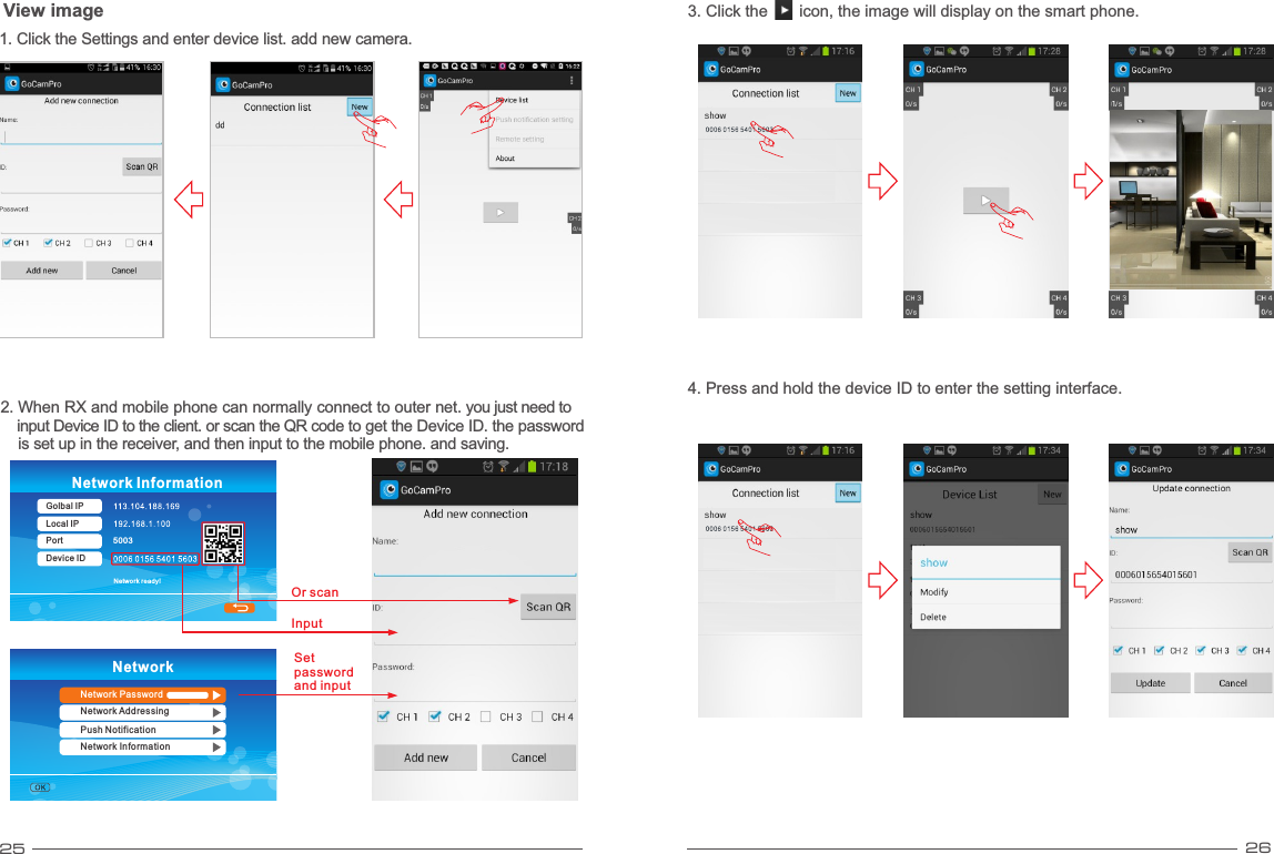 25 263. Click the       icon, the image will display on the smart phone.4. Press and hold the device ID to enter the setting interface.NetworkNetwork PasswordNetwork AddressingPush NotificationNetwork Information5003Network ready!Network InformationGolbal IPLocal IPPortDevice IDView image1. Click the Settings and enter device list. add new camera.InputSet password and inputOr scan2. When RX and mobile phone can normally connect to outer net. you just need to     input Device ID to the client. or scan the QR code to get the Device ID. the password     is set up in the receiver, and then input to the mobile phone. and saving.