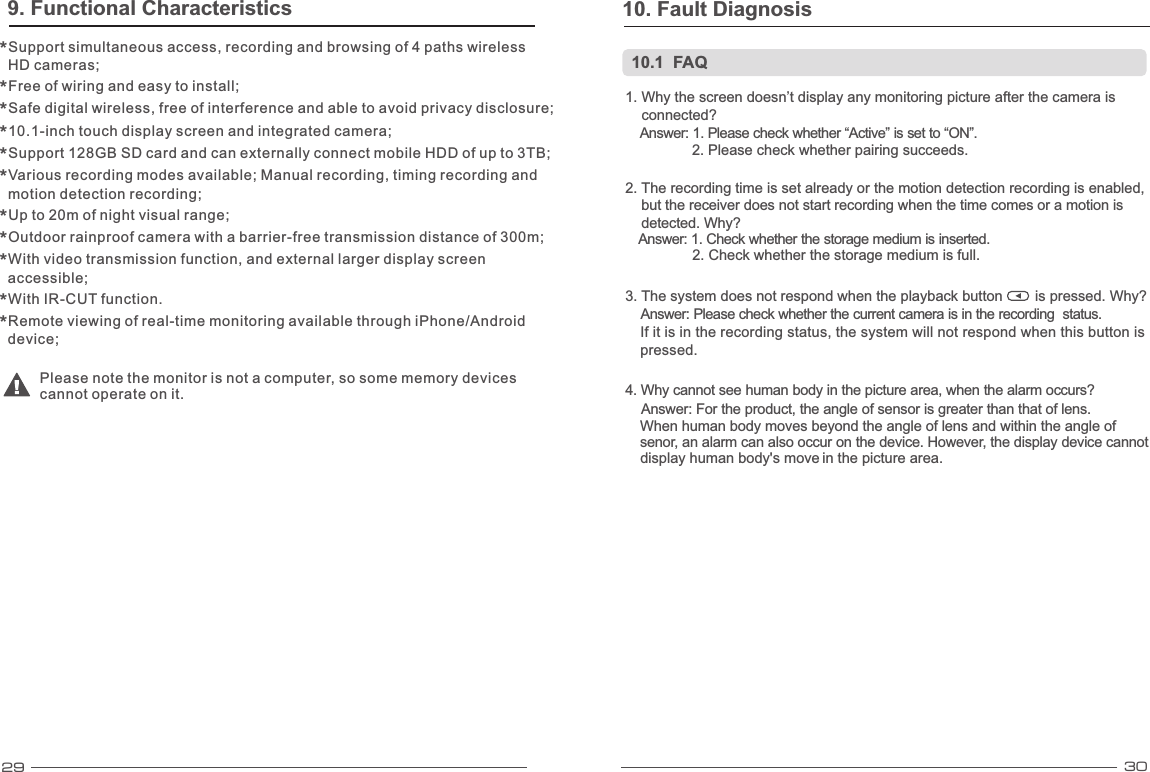29 301. Why the screen doesn’t display any monitoring picture after the camera is     connected? Answer: 1. Please check whether “Active” is set to “ON”. 2. Please check whether pairing succeeds.2. The recording time is set already or the motion detection recording is enabled,      but the receiver does not start recording when the time comes or a motion is     detected. Why? Answer: 1. Check whether the storage medium is inserted. 2. Check whether the storage medium is full.3. The system does not respond when the playback button        is pressed. Why? Answer: Please check whether the current camera is in the recording  status.   If it is in the recording status, the system will not respond when this button is    pressed.     When human body moves beyond the angle of lens and   within the angle of    senor, an alarm can also occur on the device.   However, the display device cannot     display human body&apos;s move   in the picture area. 4. Why cannot see human body in the picture area, when the alarm occurs?Answer:  of lens. For the product, the angle of sensor is greater than that   10.1  FAQ10. Fault Diagnosis 9. Functional CharacteristicsSupport simultaneous access, recording and browsing of 4 paths wireless * HD cameras;  Free of wiring and easy to install; *Safe digital wireless, free of interference and able to avoid privacy disclosure; *10.1-inch touch display screen and integrated camera; *Support 128GB SD card and can externally connect mobile HDD of up to 3TB; *Various recording modes available; Manual recording, timing recording and * motion detection recording;  Up to 20m of night visual range; *Outdoor rainproof camera with a barrier-free transmission distance of 300m; *With video transmission function, and external larger display screen * accessible;  With IR-CUT function. *Remote viewing of real-time monitoring available through iPhone/Android * device;  Please note the monitor is not a computer, so some memory devices cannot operate on it. 