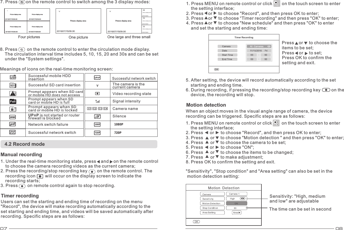 07 08           8. Press        on the remote control to enter the circulation mode display.     The circulation interval time includes 5, 10, 15, 20 and 30s and can be set    under the &quot;System settings&quot;. Meanings of icons on the real-time monitoring screen: 4.2 Record mode Manual recording 1. Under the real-time monitoring state, press    and    on the remote control     to choose the camera recording videos as the current camera; 2. Press the recording/stop recording key        on the remote control. The     recording icon        will occur on the display screen to indicate the     recording starts; 3. Press        on remote control again to stop recording. Users can set the starting and ending time of recording on the menu &quot;Record&quot;, the device will make recording automatically according to the set starting and ending time, and videos will be saved automatically after recording. Specific steps are as follows: 1. Press MENU on remote control or click        on the touch screen to enter     the setting interface; 2. Press    or     to choose &quot;Record&quot;, and then press OK to enter;3. Press    or     to choose “Timer recording&quot; and then press &quot;OK&quot; to enter; 4. Press    or     to choose &quot;New schedule&quot; and then press &quot;OK&quot; to enter     and set the starting and ending time: Press    or     to choose the items to be set; Press    or     to set; Press OK to confirm the setting and exit. 5. After setting, the device will record automatically according to the set     starting and ending time. 6. During recording, if pressing the recording/stop recording key         on the     device, the recording will stop. When an object moves in the visual angle range of camera, the device recording can be triggered. Specific steps are as follows: 1. Press MENU on remote control or click        on the touch screen to enter     the setting interface; 2. Press ◄ or ► to choose &quot;Record&quot;, and then press OK to enter; 3. Press      or     to choose &quot;Motion detection &quot; and then press &quot;OK&quot; to enter; 4. Press      or     to choose the camera to be set; 5. Press ◄ or ► to choose &quot;ON&quot;; 6. Press      or     to choose the items to be changed; 7. Press      or     to make adjustment; 8. Press OK to confirm the setting and exit. Motion detection Timer recordingUPnP is not started or router firewall is blocked Network switch failure Successful network switch Successful network switch The camera is the current camera Video recording state Signal intensityCamera name Silence 1080P1080P720P 720PFullSuccessful mobile HDD insertion Successful SD card insertion Four pictures One picture One large and three small V2016/07/15/09:30VC2C3C4Picture display areaPicture display areaPicture display area2016/07/15/09:302016/07/15/09:302016/07/15/09:302016/07/15/09:30V2016/07/15/09:30 2016/07/15/09:302016/07/15/09:302016/07/15/09:30Picture display area Picture display areaPicture display areaPicture display areaPicture display area Picture display area&quot;Sensitivity&quot;, &quot;Stop condition&quot; and &quot;Area setting&quot; can also be set in the  motion detection setting: Prompt appears when SD card or mobile HD does not accessPrompt appears when SD card or mobile HD is fullPrompt appears when SD card or mobile HD is locked7. Press       on the remote control to switch among the 3 display modes: Sensitivity: &quot;High, medium and low&quot; are adjustable The time can be set in second 