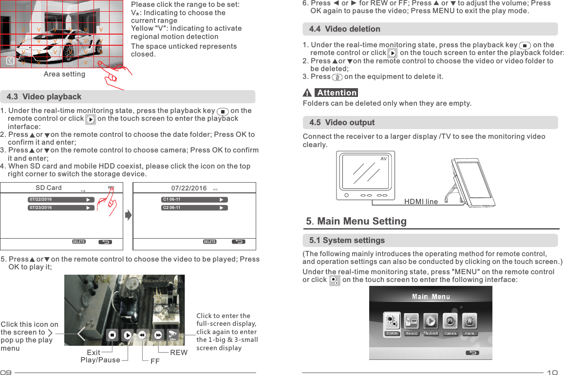 09 1007/22/2016 1 / 1C1 06-11C2 06-11DELETESD Card 1 / 207/22/201607/23/2016DELETESD4.3    Video playback 5. Main Menu Setting 1. Under the real-time monitoring state, press the playback key        on the     remote control or click       on the touch screen to enter the playback     interface: 2. Press    or    on the remote control to choose the date folder; Press OK to     confirm it and enter; 3. Press    or    on the remote control to choose camera; Press OK to confirm     it and enter; 4. When SD card and mobile HDD coexist, please click the icon on the top     right corner to switch the storage device. 5. Press    or    on the remote control to choose the video to be played; Press     OK to play it; 6. Press ◄ or ► for REW or FF; Press     or     to adjust the volume; Press     OK again to pause the video; Press MENU to exit the play mode. 4.4  Video deletion1. Under the real-time monitoring state, press the playback key        on the     remote control or click       on the touch screen to enter the playback folder: 2. Press    or    on the remote control to choose the video or video folder to     be deleted; 3. Press       on the equipment to delete it. Folders can be deleted only when they are empty. Attention4.5  Video output Connect the receiver to a larger display /TV to see the monitoring video clearly. HDMI line Please click the range to be set: V  : Indicating to choose the current range Yellow &quot;V&quot;: Indicating to activate regional motion detection Area setting The space unticked represents closed.Click this icon on the screen to     pop up the play menu  Exit Play/Pause  FF REW Click to enter the full-screen display, click again to enter the 1-big &amp; 3-small screen display (The following mainly introduces the operating method for remote control,  and operation settings can also be conducted by clicking on the touch screen.) Under the real-time monitoring state, press &quot;MENU&quot; on the remote control or click        on the touch screen to enter the following interface: 5.1 System settings