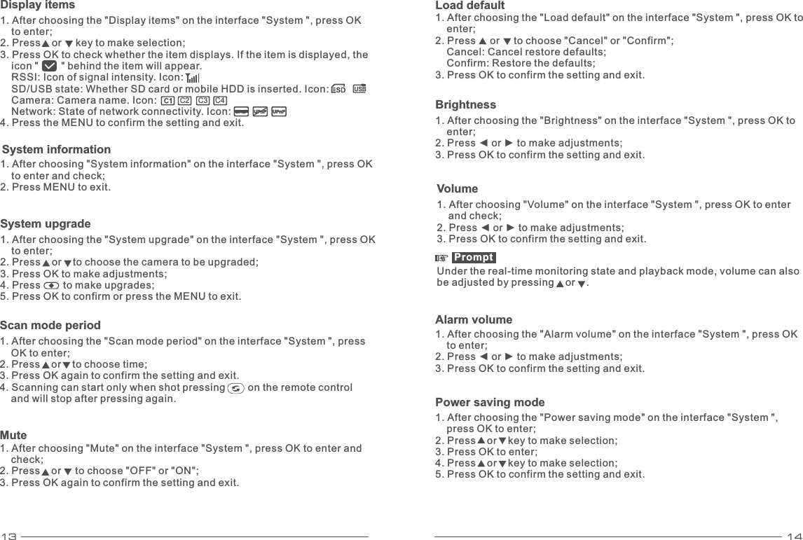 13 14System information 1. After choosing &quot;System information&quot; on the interface &quot;System &quot;, press OK     to enter and check; 2. Press MENU to exit. System upgrade 1. After choosing the &quot;System upgrade&quot; on the interface &quot;System &quot;, press OK     to enter; 2. Press    or    to choose the camera to be upgraded; 3. Press OK to make adjustments; 4. Press        to make upgrades; 5. Press OK to confirm or press the MENU to exit. Scan mode period1. After choosing the &quot;Scan mode period&quot; on the interface &quot;System &quot;, press     OK to enter; 2. Press    or    to choose time; 3. Press OK again to confirm the setting and exit. 4. Scanning can start only when shot pressing        on the remote control     and will stop after pressing again. Mute1. After choosing &quot;Mute&quot; on the interface &quot;System &quot;, press OK to enter and     check; 2. Press    or     to choose &quot;OFF&quot; or &quot;ON&quot;; 3. Press OK again to confirm the setting and exit. Load default1. After choosing the &quot;Load default&quot; on the interface &quot;System &quot;, press OK to     enter; 2. Press     or     to choose &quot;Cancel&quot; or &quot;Confirm&quot;;     Cancel: Cancel restore defaults;     Confirm: Restore the defaults; 3. Press OK to confirm the setting and exit. UPnPUPnP UPnP        C2C3 C4    Display items 1. After choosing the &quot;Display items&quot; on the interface &quot;System &quot;, press OK     to enter; 2. Press    or     key to make selection; 3. Press OK to check whether the item displays. If the item is displayed, the     icon &quot;        &quot; behind the item will appear.     RSSI: Icon of signal intensity. Icon:     SD/USB state: Whether SD card or mobile HDD is inserted. Icon:    Camera: Camera name. Icon:    Network: State of network connectivity. Icon: 4. Press the MENU to confirm the setting and exit. Volume 1. After choosing &quot;Volume&quot; on the interface &quot;System &quot;, press OK to enter     and check; 2. Press ◄ or ► to make adjustments; 3. Press OK to confirm the setting and exit. Prompt Under the real-time monitoring state and playback mode, volume can also be adjusted by pressing    or    . Brightness1. After choosing the &quot;Brightness&quot; on the interface &quot;System &quot;, press OK to     enter; 2. Press ◄ or ► to make adjustments; 3. Press OK to confirm the setting and exit. Alarm volume 1. After choosing the &quot;Alarm volume&quot; on the interface &quot;System &quot;, press OK     to enter; 2. Press ◄ or ► to make adjustments; 3. Press OK to confirm the setting and exit. Power saving mode 1. After choosing the &quot;Power saving mode&quot; on the interface &quot;System &quot;,     press OK to enter; 2. Press    or    key to make selection; 3. Press OK to enter; 4. Press    or    key to make selection;5. Press OK to confirm the setting and exit.   