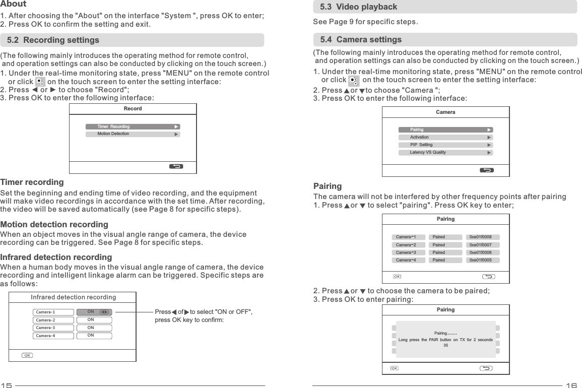 15 16RecordTimer RecordingMotion Detection5.2  Recording settings(The following mainly introduces the operating method for remote control,  and operation settings can also be conducted by clicking on the touch screen.) 1. Under the real-time monitoring state, press &quot;MENU&quot; on the remote control     or click       on the touch screen to enter the setting interface: 2. Press ◄ or ► to choose &quot;Record&quot;; 3. Press OK to enter the following interface: Timer recordingSet the beginning and ending time of video recording, and the equipment will make video recordings in accordance with the set time. After recording, the video will be saved automatically (see Page 8 for specific steps). Motion detection   recordingWhen an object moves in the visual angle range of camera, the device recording can be triggered. See Page 8 for specific steps. 5.3  Video playbackSee Page 9 for specific steps. 5.4  Camera settings1. Under the real-time monitoring state, press &quot;MENU&quot; on the remote control     or click        on the touch screen to enter the setting interface: 2. Press    or    to choose &quot;Camera &quot;; 3. Press OK to enter the following interface: (The following mainly introduces the operating method for remote control,  and operation settings can also be conducted by clicking on the touch screen.) About1. After choosing the &quot;About&quot; on the interface &quot;System &quot;, press OK to enter; 2. Press OK to confirm the setting and exit.   CameraPairingActivationPIP SettingLatency VS QualityPairingCamera-1Paired 0xe01f0008Camera-2 Paired 0xe01f0007Camera-3 Paired 0xe01f0006Camera-4 Paired 0xe01f0005The camera will not be interfered by other frequency points after 1. Press    or     to select &quot;pairing&quot;. Press OK key to enter; pairing PairingPairingCamera-1Paired 0xe01f0008Camera-2 Paired 0xe01f0007Camera-3 Paired 0xe01f0006Camera-4 Paired 0xe01f0005Pairing.....Long press the PAIR button on TX for 2 seconds352. Press    or     to choose the camera to be paired; 3. Press OK to enter pairing:Infrared detection   recordingWhen a human body moves in the visual angle range of camera, the device recording and intelligent linkage alarm can be triggered. Specific steps are as follows:Infrared detection recordingCamera-1 ON Camera-2Camera-3Camera-4ON ON ON Press    of   to select &quot;ON or OFF&quot;, press OK key to confirm: