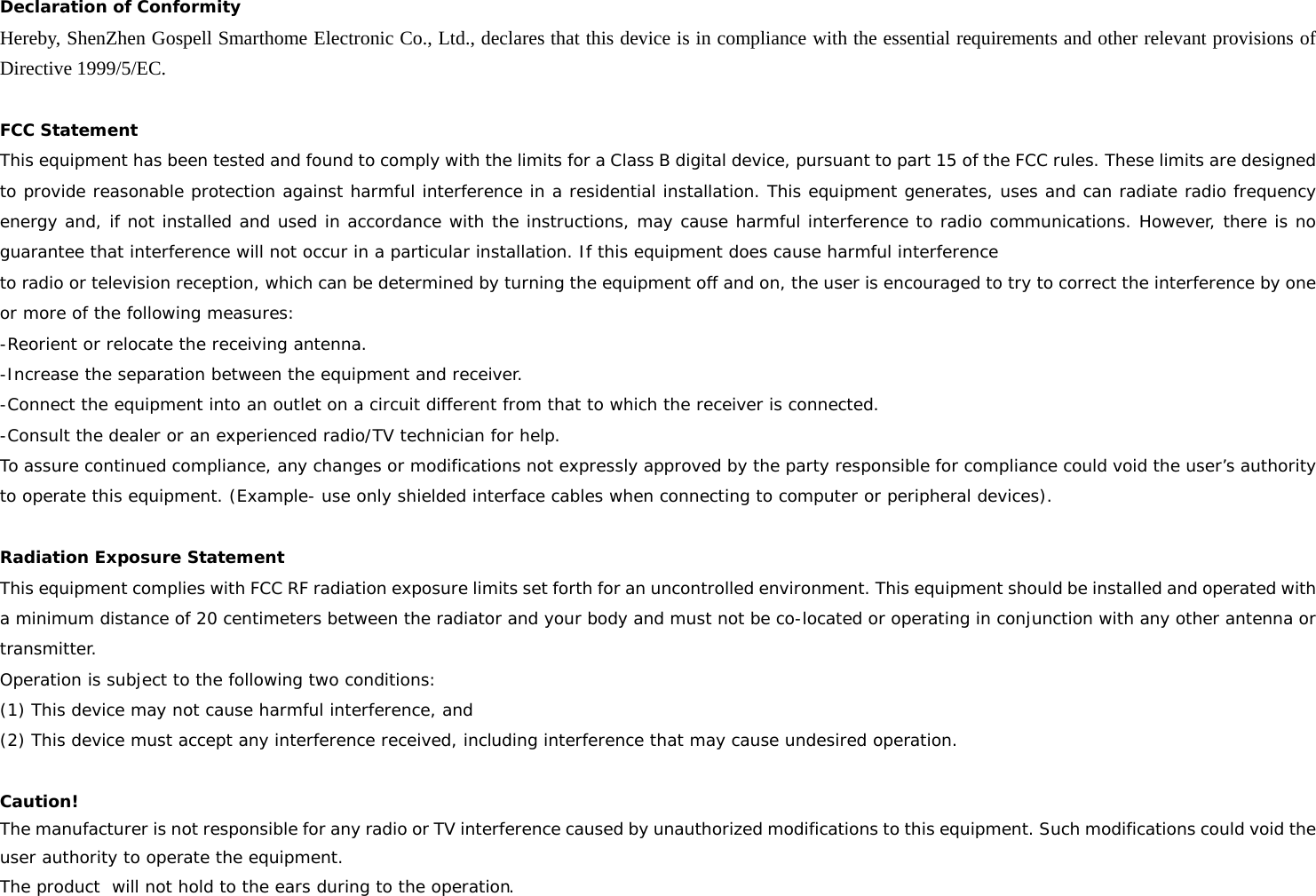 Declaration of Conformity Hereby, ShenZhen Gospell Smarthome Electronic Co., Ltd., declares that this device is in compliance with the essential requirements and other relevant provisions of Directive 1999/5/EC.  FCC Statement This equipment has been tested and found to comply with the limits for a Class B digital device, pursuant to part 15 of the FCC rules. These limits are designed to provide reasonable protection against harmful interference in a residential installation. This equipment generates, uses and can radiate radio frequency energy and, if not installed and used in accordance with the instructions, may cause harmful interference to radio communications. However, there is no guarantee that interference will not occur in a particular installation. If this equipment does cause harmful interference  to radio or television reception, which can be determined by turning the equipment off and on, the user is encouraged to try to correct the interference by one or more of the following measures: -Reorient or relocate the receiving antenna. -Increase the separation between the equipment and receiver. -Connect the equipment into an outlet on a circuit different from that to which the receiver is connected. -Consult the dealer or an experienced radio/TV technician for help. To assure continued compliance, any changes or modifications not expressly approved by the party responsible for compliance could void the user’s authority to operate this equipment. (Example- use only shielded interface cables when connecting to computer or peripheral devices).  Radiation Exposure Statement This equipment complies with FCC RF radiation exposure limits set forth for an uncontrolled environment. This equipment should be installed and operated with a minimum distance of 20 centimeters between the radiator and your body and must not be co-located or operating in conjunction with any other antenna or transmitter. Operation is subject to the following two conditions:    (1) This device may not cause harmful interference, and    (2) This device must accept any interference received, including interference that may cause undesired operation.     Caution!  The manufacturer is not responsible for any radio or TV interference caused by unauthorized modifications to this equipment. Such modifications could void the user authority to operate the equipment. The product  will not hold to the ears during to the operation. 