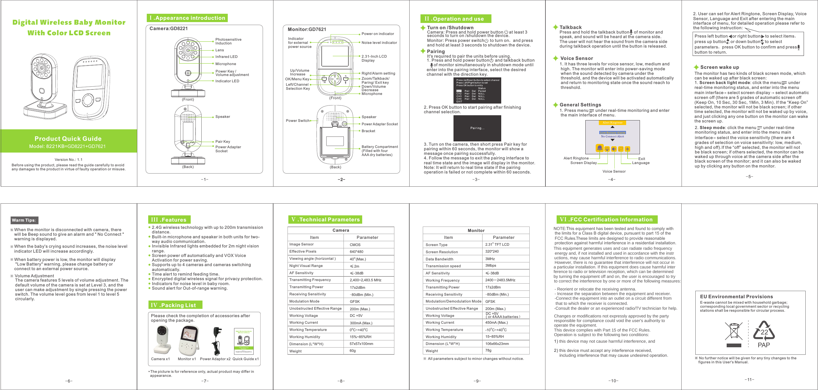 -6--7--8- -9-17±2dBmGFSK≤-38dB15%~85%RH640*480DC +5V2,400~2,483.5 MHz CMOS40 (Max.)O -80dBm (Min.)O O0 C~+40 C&quot;2.31  TFT LCD320*2402400－2483.5MHz15~85%RHO O-10 C~+40 CDC +5V 200m (Max.) GFSK17±2dBm-80dBm (Min.)450mA (Max.)3MHz3Mbps57x57x100mm60g106x66x23mm78g2m≤≤-38dB*The picture is for reference only, actual product may differ in   appearance.300mA (Max.)200m (Max.) III .FeaturesIV .Packing List Please check the completion of accessories afteropening the package. Camera x1        Monitor x1    Power Adaptor x2  Quick Guide x1V .Technical ParametersCameraItem  Parameter Image Sensor Effective Pixels Viewing angle (horizontal )Night Visual Range AF SensitivityTransmitting FrequencyTransmitting PowerReceiving Sensitivity Modulation Mode Unobstructed Effective Range Working Voltage Working Current Working Temperature Working Humidity Dimension (L*W*H)Weight MonitorItem  Parameter Screen Type Screen Resolution Data Bandwidth Transmission speed AF Sensitivity Working FrequencyTransmitting PowerReceiving SensitivityModulation/Demodulation ModeUnobstructed Effective RangeWorking VoltageWorking CurrentWorking TemperatureWorking HumidityDimension (L*W*H)WeightAll parameters subject to minor changes without notice. NOTE:This equipment has been tested and found to comply with the limits for a Class B digital device, pursuant to part 15 of the  protection against harmful interference in a residential installation.FCC Rules.These limits are designed to provide reasonable  1) WKLVGHYLFHPD\QRWFDXVHKDUPIXOLQWHUIHUHQFHDQG  2) this device must accept any interference received,     including interference that may cause undesired operation. EU Environmental ProvisionsE-waste cannot be mixed with household garbage; corresponding local government sector or recycling stations shall be responsible for circular process.※     figures in this User&apos;s Manual.No further notice will be given for any tiny changes to the VI .FCC Certification Information2.4G wireless technology with up to 200m transmission distance.Built-in microphone and speaker in both units for two-way audio communication.Invisible Infrared lights embedded for 2m night vision range.Screen power off automatically and VOX Voice Activation for power saving.Supports up to 4 cameras and cameras switching automatically.Time alert to remind feeding time.Encrypted digital wireless signal for privacy protection.Indicators for noise level in baby room.Sound alert for Out-of-range warning.( or 4AAA batteries）OK-1--2--3--4--5-Voice Sensor   Model: 8221KB=GD8221+GD7621Product Quick GuideVersion No.: 1.1Before using the product, please read the guide carefully to avoidany damages to the product in virtue of faulty operation or misuse.I .Appearance introduction Camera:GD8221 LensIndicator LEDMicrophoneInfrared LEDPhotosensitive InductionSpeakerPair KeyPower Adapter Socket (Front) (Back) Monitor:GD7621 Up/Volume Increase OK/Menu Key (Front) (Back) Power on indicator Noise level indicator2.31-Inch LCD Display   Right/Alarm settingMicrophone Power Switch Speaker Power Adapter SocketBattery Compartment (Filled with four AAA dry batteries)II .Operation and useTurn on /Shutdown Camera: Press and hold power button     at least 3 seconds to turn on /shutdown the device.Monitor: Press power switch     to turn on，and press and hold at least 3 seconds to shutdown the device.  Pairing2. Press OK button to start pairing after finishing channel selection. Talkback General Settings 1. Press menu      under real-time monitoring and enter  the main interface of menu. 2. User can set for Alert Ringtone, Screen Display, VoiceSensor, Language and Exit after entering the maininterface of menu, for detailed operation please refer to the following instruction:  Press left button    or right button    to select items，press up button    or down button    to select parameters，press OK button to confirm and pressbutton to return.    Warm Tips：When the monitor is disconnected with camera, there will be Beep sound to give an alarm and &quot; No Connect &quot; warning is displayed. When the baby&apos;s crying sound increases, the noise level indicator LED will increase accordingly. When battery power is low, the monitor will display &quot;Low Battery&quot; warning, please change battery or connect to an external power source. Indicator for externalpower source Left/Channel Selection Key  Down/Volume Decrease Zoom/Talkback/ Paring/ Exit keyBracket It&apos;s required to pair the units before using.1. Press and hold power button     and talkback button      of monitor simultaneously in shutdown mode until enter into the pairing interface, select the desired channel with the direction key. 3. Turn on the camera, then short press Pair key for pairing within 60 seconds, the monitor will show a message once pairing successfully.4. Follow the message to exit the pairing interface to real time state and the image will display in the monitor. Note: It will return to real time state if the pairing operation is failed or not complete within 60 seconds.Press and hold the talkback button    of monitor and speak, and sound will be heard at the camera side. The user will not hear the sound from the camera sideduring talkback operation until the button is released.1. It has three levels for voice sensor, low, medium and high. The monitor will enter into power-saving mode  when the sound detected by camera under the  threshold, and the device will be activated automatically  and return to monitoring state once the sound reach to threshold. Volume AdjustmentThe camera features 5 levels of volume adjustment. Thedefault volume of the camera is set at Level 3, and the user can make adjustment by single pressing the power switch. The volume level goes from level 1 to level 5 circularly.Voice SensorAlert RingtoneScreen Display LanguageExitDigital Wireless Baby Monitor      With Color LCD ScreenPower Key / Volume adjustmentScreen wake upThe monitor has two kinds of black screen mode, which can be waked up after black screen:1. Screen back light mode: click the menu      under real-time monitoring status, and enter into the menu main interface→ select screen display → select automatic screen off (there are 5 grades of automatic screen off(Keep On, 10 Sec, 30 Sec, 1Min, 3 Min). If the “ ” selected, the monitor will not be black screen; if other time selected, the monitor will not be waked up by voice, and just clicking any one button on the monitor can wake the screen up. Keep On2. Sleep mode: click the menu      under real-time monitoring status, and enter into the menu main interface→ select the voice sensitivity (there are 4 grades of selection on voice sensitivity: low, medium, high and off).If the “off” selected, the monitor will not be black screen; if others selected, the monitor can be waked up through voice at the camera side after the black screen of the monitor; and it can also be waked up by clicking any button on the monitor.-10--11-7KLVHTXLSPHQWJHQHUDWHVXVHVDQGFDQUDGLDWHUDGLRIUHTXHQF\ HQHUJ\DQGLIQRWLQVWDOOHGDQGXVHGLQDFFRUGDQFH ZLWKWKHLQVWU+RZHYHUWKHUHLVQRJXDUDQWHHWKDWLQWHUIHUHQFHZLOOQRWRFFXULQXFWLRQVPD\FDXVHKDUPIXOLQWHUIHUHQFHWRUDGLRFRPPXQLFDWLRQVDSDUWLFXODULQVWDOODWLRQ,IWKLVHTXLSPHQWGRHVFDXVHKDUPIXOLQWHUIHUHQFHWRUDGLRRUWHOHYLVLRQUHFHSWLRQZKLFKFDQEHGHWHUPLQHGE\WXUQLQJWKHHTXLSPHQWRIIDQGRQWKHXVHULVHQFRXUDJHG WRWU\   WRFRUUHFWWKHLQWHUIHUHQFHE\RQHRUPRUHRIWKHIROORZLQJPHDVXUHV5HRULHQWRUUHORFDWHWKHUHFHLYLQJDQWHQQD,QFUHDVHWKHVHSDUDWLRQEHWZHHQWKHHTXLSPHQWDQGUHFHLYHUWKDWWRZKLFKWKHUHFHLYHULVFRQQHFWHG&amp;RQQHFWWKHHTXLSPHQWLQWRDQRXWOHWRQDFLUFXLWGLIIHUHQWIURP   &amp;RQVXOWWKHGHDOHURUDQH[SHULHQFHGUDGLR79WHFKQLFLDQIRUKHOS&amp;KDQJHVRUPRGLILFDWLRQVQRWH[SUHVVO\DSSURYHGE\WKHSDUW\UHVSRQVLEOHIRUFRPSOLDQFHFRXOGYRLGWKHXVHUVDXWKRULW\WR  RSHUDWHWKHHTXLSPHQW7KLVGHYLFHFRPSOLHVZLWK3DUWRIWKH)&amp;&amp;5XOHV 2SHUDWLRQLVVXEMHFWWRWKHIROORZLQJWZRFRQGLWLRQV