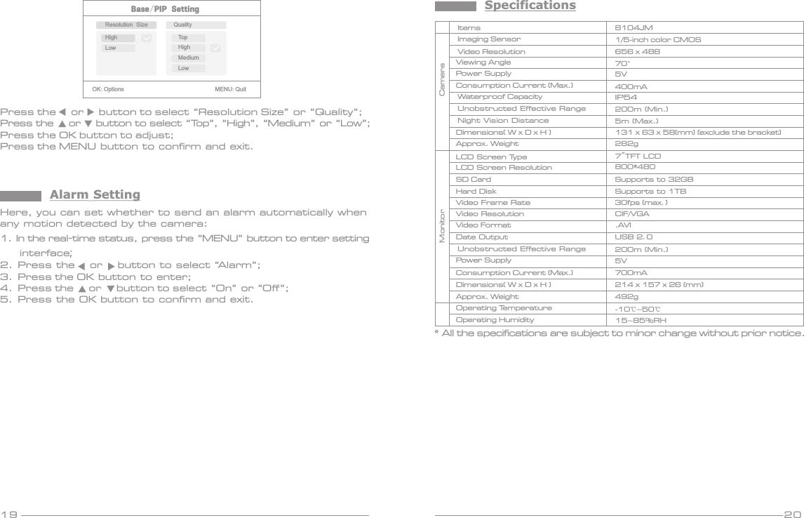 19 20Base/PIP SettingOK:Options                               MENU:QuitResolution Size QualityHighLowTopHighMediumLowPress the     or     button to select “Resolution Size” or “Quality”;Press the     or     button to select “Top”, “High”, “Medium” or “Low”;Press the OK button to adjust;Press the MENU button to confirm and exit.Here, you can set whether to send an alarm automatically when any motion detected by the camera:1. In the real-time status, press the “MENU” button to enter setting     interface;2.  Press the     or     button to select “Alarm”;3.  Press the OK button to enter;4.  Press the     or     button to select “On” or “Off”; 5.  Press the OK button to confirm and exit.Alarm SettingSpecifications* All the specifications are subject to minor change without prior notice.Video ResolutionViewing AngleVideo FormatSD CardItemsImaging SensorMonitorPower Supply656 x 48870°8104JM1/ -inch5  color CMOS.AVI5VSupports to 32GBConsumption Current (Max.) 400mADimensions( W x D H ) x Operating HumidityOperating TemperatureApprox. Weight214    (mm)x 157 x 26 492g15~85%RH-10℃~50℃USB 2.0Date OutputHard Disk Supports to 1TBLCD Screen Type 7&quot;TFT LCDLCD Screen Resolution 800*480Video Frame Rate 30fps  max.()CIF/VGAVideo ResolutionDimensions( W x D H ) x Approx. Weight131    (mm) (exclude the bracket)x 63 x 58282gPower Supply 5VCameraIP54Waterproof CapacityUnobstructed Effective RangeNight Vision Distance200m (Min.)5m (Max.)Consumption Current (Max.) 700mAUnobstructed Effective Range 200m (Min.)