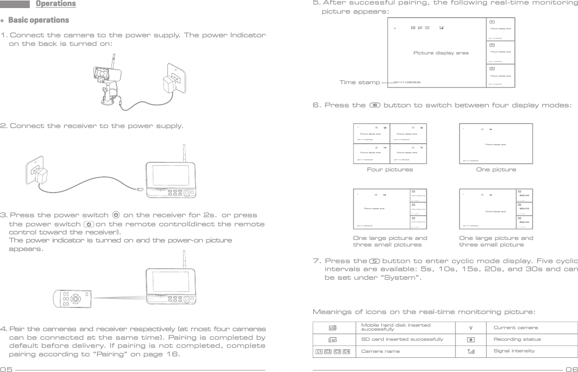 Operations05 06●  Basic operations1. Connect the camera to the power supply. The power Indicator    on the back is turned on:3. Press the power switch     on the receiver for 2s.  or press    the power switch     on the remote control(direct the remote    control toward the receiver).  The power indicator is turned on and the power-on picture   appears. 4. Pair the cameras and receiver respectively (at most four cameras   can be connected at the same time). Pairing is completed by    default before delivery. If pairing is not completed, complete    pairing according to “Pairing” on page 16.2. Connect the receiver to the power supply.6. Press the      button to switch between four display modes:V2011/11/05/09:30V2011/11/05/09:30C2C3C42011/11/05/09:302011/11/05/09:302011/11/05/09:30V2011/11/05/09:30C2C3C42011/11/05/09:302011/11/05/09:302011/11/05/09:30图像显示区域图像显示区域图像显示区域Four pictures One pictureOne large picture andthree small picturesOne large picture andthree small picture7. Press the     button to enter cyclic mode display. Five cyclic    intervals are available: 5s, 10s, 15s, 20s, and 30s and can     be set under “System”.Meanings of icons on the real-time monitoring picture:Mobile hard disk insertedsuccessfullySD card inserted successfullyCamera name Signal intensityRecording statusCurrent cameraC2C3 C 4V2011/11/05/09:30 2011/11/05/09:302011/11/05/09:30 2011/11/05/09:305. After successful pairing, the following real-time monitoring   picture appears: V2011/11/05/09:30C2C3C42011/11/05/09:302011/11/05/09:302011/11/05/09:30Picture display areaTime stampPicture display areaPicture display areaPicture display areaPicture display area Picture display areaPicture display areaPicture display areaPicture display areaPicture display areaPicture display areaPicture display areaPicture display areaPicture display area