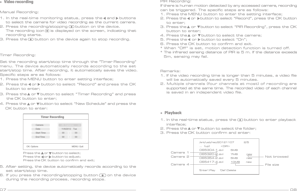07 08Manual Recording:1. In the real-time monitoring status, press the   and   buttons     to select the camera for video recording as the current camera.2. Press the recording/stopping     button on the device.    The recording icon    is displayed on the screen, indicating that    recording starts.3. Press the     button on the device again to stop recording.Timer Recording: Set the recording start/stop time through the “Timer Recording” menu. The device automatically records according to the set start/stop time. After recording, it automatically saves the video. Specific steps are as follows: 1. Press the MENU button to enter setting interface;2. Press the    or    button to select “Record” and press the OK     button to enter;3. Press the    or    button to select “Timer Recording” and press       the OK button to enter;4. Press the    or    button to select “New Schedule” and press the      OK button to enter:●  Video recording1. In the real-time status, press the     button to enter playback     interface;2. Press the    or    button to select the folder;3. Press the OK button confirm and enter:●  Playback/mnt/usb/rec/20121107        2/5..  (up)         &lt;DIR&gt;065304-1.avi      5MB       065320-2.avi      7MB       new065354-2.avi      5MB       new065417-4.avi      10MB     new&apos;Enter&apos;:Play    &apos;Del&apos;:DeleteTimer RecordingOK:Options                               MENU:QuitPress the     or     button to select;Press the     or     button to adjust;Press the OK button to confirm and exit;CameraEnd TimeDateStart TimeAll Cameras11/6/2012  Tue:00 :0000005. After setting, the device automatically records according to the     set start/stop time.6. If you press the recording/stopping button      on the device     during the recording process, recording stops.Remarks:1. If the video recording time is longer than 5 minutes, a video file    will be automatically saved every 5 minutes.2. Multiple channels (four channels at most) of recording are    supported at the same time. The recorded video of each channel    is saved in an independent video file.Not browsedFile sizeCamera 1Camera 2Camera 4PIR Recording:If there is human motion detected by any accessed camera, recording can be triggered. The specific steps are as follows:1. Press the MENU button to enter the setting interface;2. Press the     or     button to select “Record”, press the OK button     to enter;3. Press the     or     button to select “PIR Recording”, press the OK     button to enter;4. Press the     or     button to select the camera;5. Press the     or     button to select “On”;6. Press the OK button to confirm and exit.* When “Off” is set, motion detection function is turned off.* The infrared sensing distance of PIR is 5 m. If the distance exceeds5m, sensing may fail.
