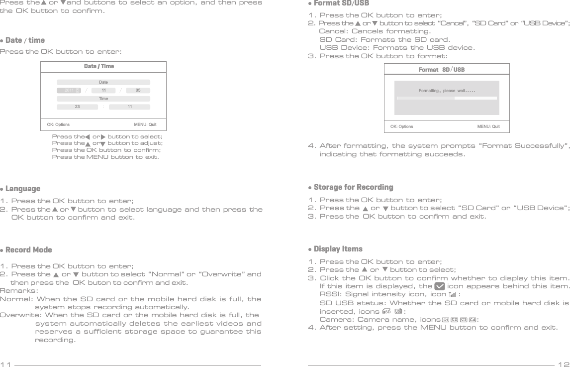 11 12● Date / timePress the OK button to enter:Date / TimeOK:Options                               MENU:QuitDate/ /2011 11 05Time:23 11Press the     or     button to select;Press the     or     button to adjust;Press the OK button to confirm;Press the MENU button to exit.● Record Mode1. Press the OK button to enter;2. Press the      or      button to select “Normal” or “Overwrite” and       then press the  OK buton to confirm and exit.Remarks:Normal: When the SD card or the mobile hard disk is full, the             system stops recording automatically.Overwrite: When the SD card or the mobile hard disk is full, the            system automatically deletes the earliest videos and             reserves a sufficient storage space to guarantee this             recording.● Format SD/USB1. Press the OK button to enter;2. Press the     or     button to select “Cancel”, “SD Card” or “USB Device”;      Cancel: Cancels formatting.    SD Card: Formats the SD card.    USB Device: Formats the USB device.3. Press the OK button to format:● Language1. Press the OK button to enter;2. Press the     or     button to select language and then press the     OK button to confirm and exit.Format SD/USBOK:Options                               MENU:QuitFormatting, please wait.....4. After formatting, the system prompts “Format Successfully”,    indicating that formatting succeeds.● Display Items1. Press the OK button to enter;2. Press the      or      button to select;3. Click the OK button to confirm whether to display this item.    If this item is displayed, the     icon appears behind this item.    RSSI: Signal intensity icon, icon    :    SD USB status: Whether the SD card or mobile hard disk is    inserted, icons        :    Camera: Camera name, icons            :4. After setting, press the MENU button to confirm and exit.C2C3 C 4● Storage for Recording1. Press the OK button to enter;2. Press the      or      button to select “SD Card” or “USB Device”;3. Press the  OK button to confirm and exit.Press the   or   and buttons to select an option, and then press the OK button to confirm.