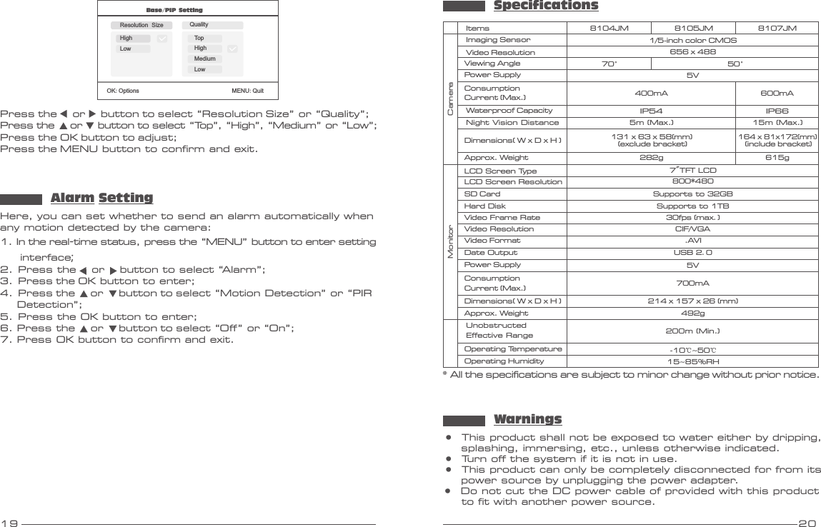 19 20Base/PIP SettingOK:Options                               MENU:QuitResolution Size QualityHighLowTopHighMediumLowPress the     or     button to select “Resolution Size” or “Quality”;Press the     or     button to select “Top”, “High”, “Medium” or “Low”;Press the OK button to adjust;Press the MENU button to confirm and exit.Here, you can set whether to send an alarm automatically when any motion detected by the camera:1. In the real-time status, press the “MENU” button to enter setting     interface;2.  Press the     or     button to select “Alarm”;3.  Press the OK button to enter;4.  Press the     or     button to select “Motion Detection” or “PIR    Detection”; 5.  Press the OK button to enter;6. Press the     or     button to select “Off” or “On”;7. Press OK button to confirm and exit.Alarm SettingSpecifications* All the specifications are subject to minor change without prior notice.Video ResolutionViewing AngleVideo FormatSD CardItemsImaging SensorMonitorPower Supply656 x 48870°8104JM1/ -inch5  color CMOS.AVI5VSupports to 32GBConsumption Current (Max.) 400mADimensions( W x D H ) x Operating HumidityOperating TemperatureApprox. Weight214    (mm)x 157 x 26 492g15~85%RH-10℃~50℃USB 2.0Date OutputHard Disk Supports to 1TBLCD Screen Type 7&quot;TFT LCDLCD Screen Resolution 800*480Video Frame Rate 30fps max.()CIF/VGAVideo ResolutionDimensions( W x D H ) x Approx. Weight131    (mm) (exclude bracket)x 63 x 58282gPower Supply 5VCameraIP54Waterproof CapacityNight Vision Distance 5m (Max.)ConsumptionCurrent (Max.) 700mAUnobstructed Effective Range 200m (Min.)8105JM50°8107JM600mA15m (Max.)164  (mm)x 81x172 (include bracket)615g●  This product shall not be exposed to water either by dripping,     splashing, immersing, etc., unless otherwise indicated. ●  Turn off the system if it is not in use.●  This product can only be completely disconnected for from its     power source by unplugging the power adapter.●  Do not cut the DC power cable of provided with this product     to fit with another power source.WarningsIP66