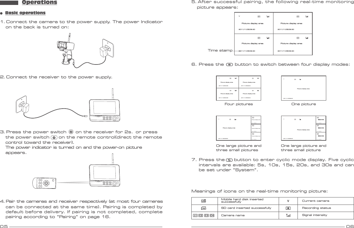 Operations05 06●  Basic operations1. Connect the camera to the power supply. The power Indicator    on the back is turned on:3. Press the power switch     on the receiver for 2s.  or press    the power switch     on the remote control(direct the remote    control toward the receiver).  The power indicator is turned on and the power-on picture   appears. 4. Pair the cameras and receiver respectively (at most four cameras   can be connected at the same time). Pairing is completed by    default before delivery. If pairing is not completed, complete    pairing according to “Pairing” on page 16.2. Connect the receiver to the power supply.7. Press the     button to enter cyclic mode display. Five cyclic    intervals are available: 5s, 10s, 15s, 20s, and 30s and can     be set under “System”.Meanings of icons on the real-time monitoring picture:Mobile hard disk insertedsuccessfullySD card inserted successfullyCamera name Signal intensityRecording statusCurrent cameraC2C3 C46. Press the      button to switch between four display modes:V2011/11/05/09:30V2011/11/05/09:30C2C3C42011/11/05/09:302011/11/05/09:302011/11/05/09:30V2011/11/05/09:30C2C3C42011/11/05/09:302011/11/05/09:302011/11/05/09:30图像显示区域图像显示区域图像显示区域Four pictures One pictureOne large picture andthree small picturesOne large picture andthree small pictureV2011/11/05/09:30 2011/11/05/09:302011/11/05/09:30 2011/11/05/09:30Picture display area Picture display areaPicture display areaPicture display areaPicture display areaPicture display areaPicture display areaPicture display areaPicture display areaPicture display area5. After successful pairing, the following real-time monitoring   picture appears:Time stampV2011/11/05/09:30 2011/11/05/09:302011/11/05/09:30 2011/11/05/09:30Picture display area Picture display areaPicture display areaPicture display area