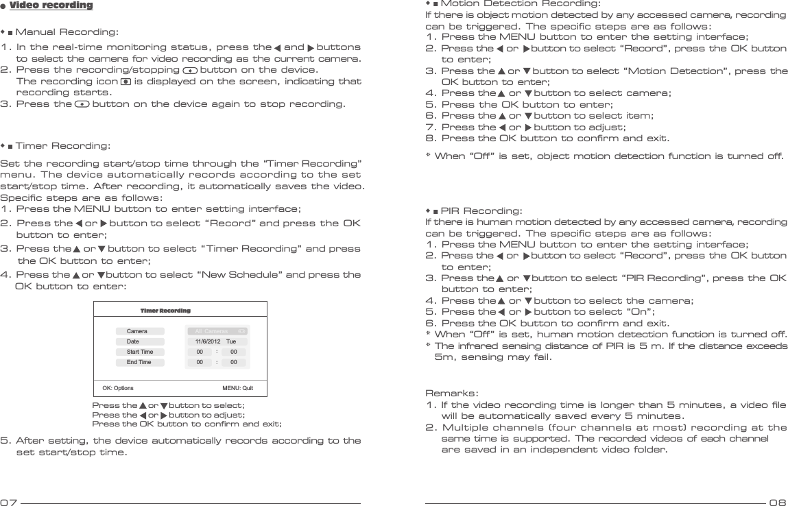 07 08◆ ■ Manual Recording:1. In the real-time monitoring status, press the   and   buttons     to select the camera for video recording as the current camera.2. Press the recording/stopping     button on the device.    The recording icon    is displayed on the screen, indicating that    recording starts.3. Press the     button on the device again to stop recording.◆ ■ Timer Recording: Set the recording start/stop time through the “Timer Recording” menu. The device automatically records according to the set start/stop time. After recording, it automatically saves the video. Specific steps are as follows: 1. Press the MENU button to enter setting interface;2. Press the    or    button to select “Record” and press the OK     button to enter;3. Press the    or    button to select “Timer Recording” and press       the OK button to enter;4. Press the    or    button to select “New Schedule” and press the      OK button to enter:●  Video recordingPress the     or     button to select;Press the     or     button to adjust;Press the OK button to confirm and exit;Timer RecordingOK:Options                               MENU:QuitCameraEnd TimeDateStart TimeAll Cameras11/6/2012  Tue:00 :0000005. After setting, the device automatically records according to the     set start/stop time.Remarks:1. If the video recording time is longer than 5 minutes, a video file    will be automatically saved every 5 minutes.2. Multiple channels (four channels at most) recording at the    same time is supported. The recorded videos of each channel    are saved in an independent video folder.◆ ■ PIR Recording:If there is human motion detected by any accessed camera, recording can be triggered. The specific steps are as follows:1. Press the MENU button to enter the setting interface;2. Press the     or     button to select “Record”, press the OK button     to enter;3. Press the     or     button to select “PIR Recording”, press the OK     button to enter;4. Press the     or     button to select the camera;5. Press the     or     button to select “On”;6. Press the OK button to confirm and exit.* When “Off” is set, human motion detection function is turned off.* The infrared sensing distance of PIR is 5 m. If the distance exceeds5m, sensing may fail.◆ ■ Motion Detection Recording:If there is object motion detected by any accessed camera, recording can be triggered. The specific steps are as follows:1. Press the MENU button to enter the setting interface;2. Press the     or     button to select “Record”, press the OK button     to enter;3. Press the     or     button to select “Motion Detection”, press the     OK button to enter;4. Press the     or     button to select camera;5. Press the OK button to enter;6. Press the     or     button to select item;7. Press the     or     button to adjust;8. Press the OK button to confirm and exit.* When “Off” is set, object motion detection function is turned off.