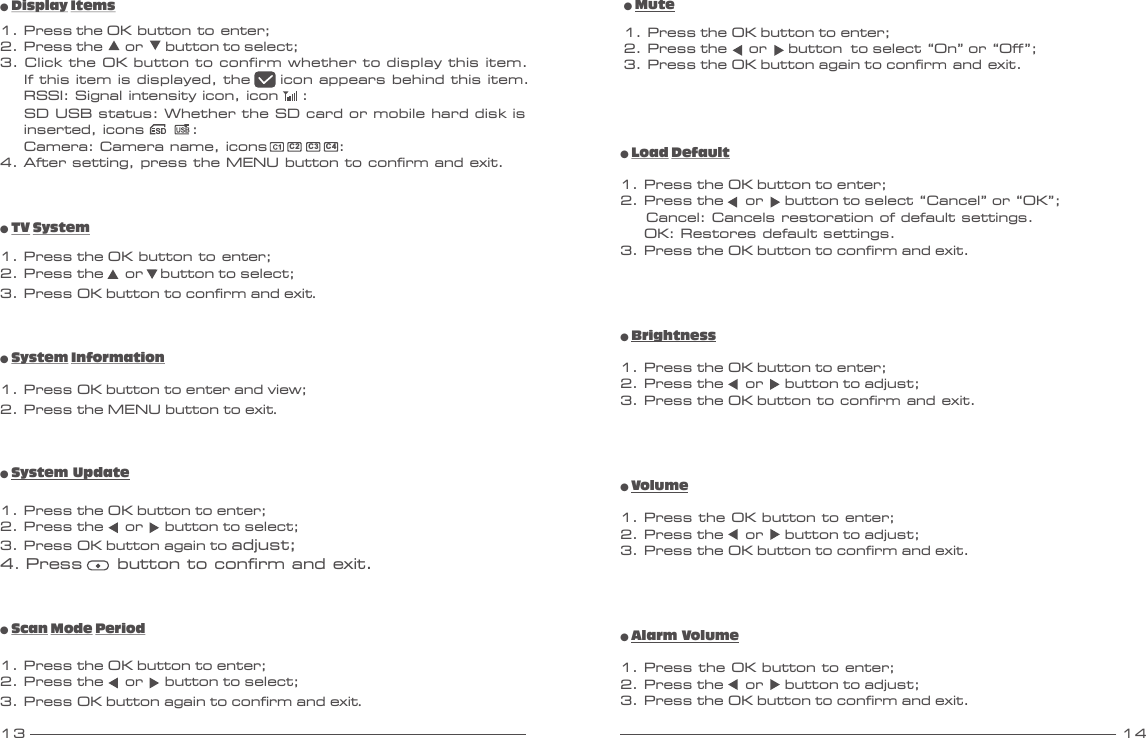 13 14● System Information1. Press OK button to enter and view;2. Press the MENU button to exit.● TV System1. Press the OK button to enter;2. Press the     or    button to select;3. Press OK button to confirm and exit.● Mute1. Press the OK button to enter;2. Press the     or     button  to select “On” or “Off”;3. Press the OK button again to confirm and exit.● Load Default1. Press the OK button to enter;2. Press the     or     button to select “Cancel” or “OK”;      Cancel: Cancels restoration of default settings.    OK: Restores default settings.3. Press the OK button to confirm and exit.● Scan Mode Period1. Press the OK button to enter;2. Press the     or     button to select;3. Press OK button again to confirm and exit.● System Update1. Press the OK button to enter;2. Press the     or     button to select;3. Press OK button again to adjust;4. Press     button to confirm and exit.● Display Items1. Press the OK button to enter;2. Press the      or      button to select;3. Click the OK button to confirm whether to display this item.    If this item is displayed, the     icon appears behind this item.    RSSI: Signal intensity icon, icon    :    SD USB status: Whether the SD card or mobile hard disk is    inserted, icons        :    Camera: Camera name, icons            :4. After setting, press the MENU button to confirm and exit.C2C3 C4● Brightness1. Press the OK button to enter;2. Press the     or     button to adjust;3. Press the OK button to confirm and exit.● Volume1. Press the OK button to enter;2. Press the     or     button to adjust;3. Press the OK button to confirm and exit.● Alarm Volume1. Press the OK button to enter;2. Press the     or     button to adjust;3. Press the OK button to confirm and exit.