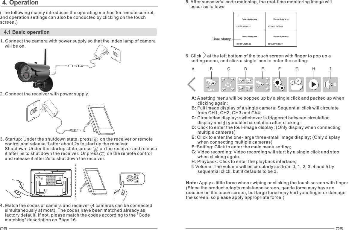 05 06Time stampVPicture display area  Picture display area Picture display area Picture display area 4. Operation (The following mainly introduces the operating method for remote control, and operation settings can also be conducted by clicking on the touch screen.) 4.1 Basic operation 1. Connect the camera with power supply so that the index lamp of camera     will be on. 2. Connect the receiver with power supply. 3. Startup: Under the shutdown state, press       on the receiver or remote     control and release it after about 2s to start up the receiver.      Shutdown: Under the startup state, press       on the receiver and release     it after 5s to shut down the receiver. Or press       on the remote control     and release it after 2s to shut down the receiver.4. Match the codes of camera and receiver (4 cameras can be connected     simultaneously at most). The codes have been matched already as     factory default. If not, please match the codes according to the &quot;Code     matching&quot; description on Page 16. 5. After successful code matching, the real-time monitoring image will     occur as follows 6. Click     at the left bottom of the touch screen with finger to pop up a     setting menu, and click a single icon to enter the setting: A: A setting menu will be popped up by a single click and packed up when      clicking again; B: Full image display of a single camera: Sequential click will circulate      from CH1, CH2, CH3 and Ch4; C: Circulation display: switchover is triggered between circulation      display and disenabled circulation after clicking; D: Click to enter the four-image display; (Only display when connecting      multiple cameras) E: Click to enter the one-large three-small image display; (Only display      when connecting multiple cameras) F: Setting: Click to enter the main menu setting; G: Video recording: Video recording will start by a single click and stop      when clicking again. H: Playback: Click to enter the playback interface; I: Volume: The volume will be circularly set from 0, 1, 2, 3, 4 and 5 by      sequential click, but it defaults to be 3. A B C D E F G H INote: Apply a little force when swiping or clicking the touch screen with finger. (Since the product adopts resistance screen, gentle force may have no reaction on the touch screen, but large force may hurt your finger or damage the screen, so please apply appropriate force.) 2016/01/15/09:30 2016/01/15/09:30 2016/01/15/09:30 2016/01/15/09:30