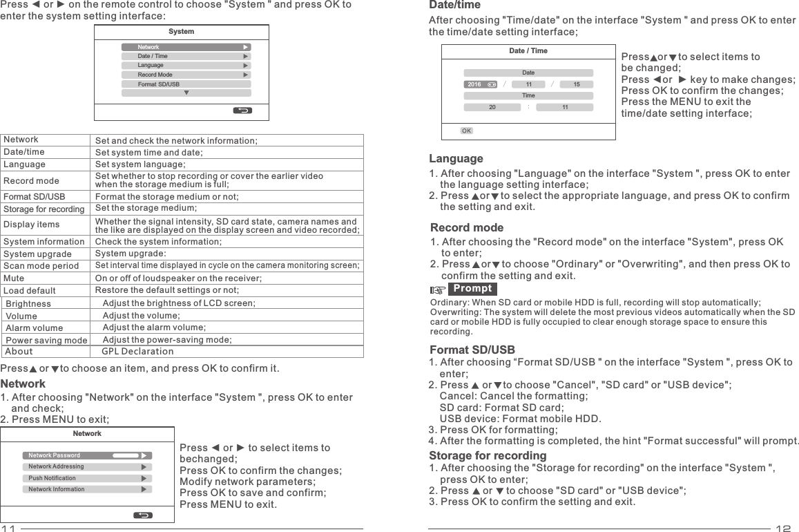 11 12Date / TimeDate/ /2016 11 15Time:20 11Network Date/time Language  Set and check the network information; Set system time and date; Set system language; Set whether to stop recording or cover the earlier video when the storage medium is full;  Record modeDisplay items Format the storage medium or not; Set the storage medium; System information System upgrade Scan mode period MuteLoad defaultFormat SD/USBStorage for recordingWhether the signal intensity, SD card state, camera names andthe like are displayed on the display screen and video recorded; Check the system information; System upgrade: On or off of loudspeaker on the receiver; Restore the default settings or not; Set interval time displayed in cycle on the camera monitoring screen; Press    or    to choose an item, and press OK to confirm it. Network 1. After choosing &quot;Network&quot; on the interface &quot;System &quot;, press OK to enter     and check; 2. Press MENU to exit; Date/time After choosing &quot;Time/date&quot; on the interface &quot;System &quot; and press OK to enter the time/date setting interface; Press   or    to select items to be changed; Press ◄or  ► key to make changes; Press OK to confirm the changes; Press the MENU to exit the time/date setting interface;NetworkNetwork PasswordNetwork AddressingPush NotificationNetwork InformationPress ◄ or ► to select items to bechanged; Press OK to confirm the changes; Modify network parameters; Press OK to save and confirm; Press MENU to exit. Press ◄ or ► on the remote control to choose &quot;System &quot; and press OK to enter the system setting interface: SystemNetworkRecord ModeLanguageDate / Time Format SD/USBBrightness Volume Alarm volume Power saving mode Adjust the brightness of LCD screen; Adjust the volume; Adjust the alarm volume; Adjust the power-saving mode; Language 1. After choosing &quot;Language&quot; on the interface &quot;System &quot;, press OK to enter     the language setting interface; 2. Press    or    to select the appropriate language, and press OK to confirm     the setting and exit. About                           GPL DeclarationRecord mode 1. After choosing the &quot;Record mode&quot; on the interface &quot;System&quot;, press OK     to enter; 2. Press    or    to choose &quot;Ordinary&quot; or &quot;Overwriting&quot;, and then press OK to     confirm the setting and exit. Prompt Ordinary: When SD card or mobile HDD is full, recording will stop automatically; Overwriting: The system will delete the most previous videos automatically when the SD card or mobile HDD is fully occupied to clear enough storage space to ensure this recording. 1. After choosing “ SD/USB &quot; on the interface &quot;System &quot;, press OK to     enter; 2. Press     or    to choose &quot;Cancel&quot;, &quot;SD card&quot; or &quot;USB device&quot;;     Cancel: Cancel the formatting;     SD card: Format SD card;     USB device: Format mobile HDD. 3. Press OK for formatting; 4. After the formatting is completed, the hint &quot;Format successful&quot; will prompt. Format  Format SD/USBStorage for recording1. After choosing the &quot;Storage for recording&quot; on the interface &quot;System &quot;,     press OK to enter; 2. Press     or     to choose &quot;SD card&quot; or &quot;USB device&quot;; 3. Press OK to confirm the setting and exit. 