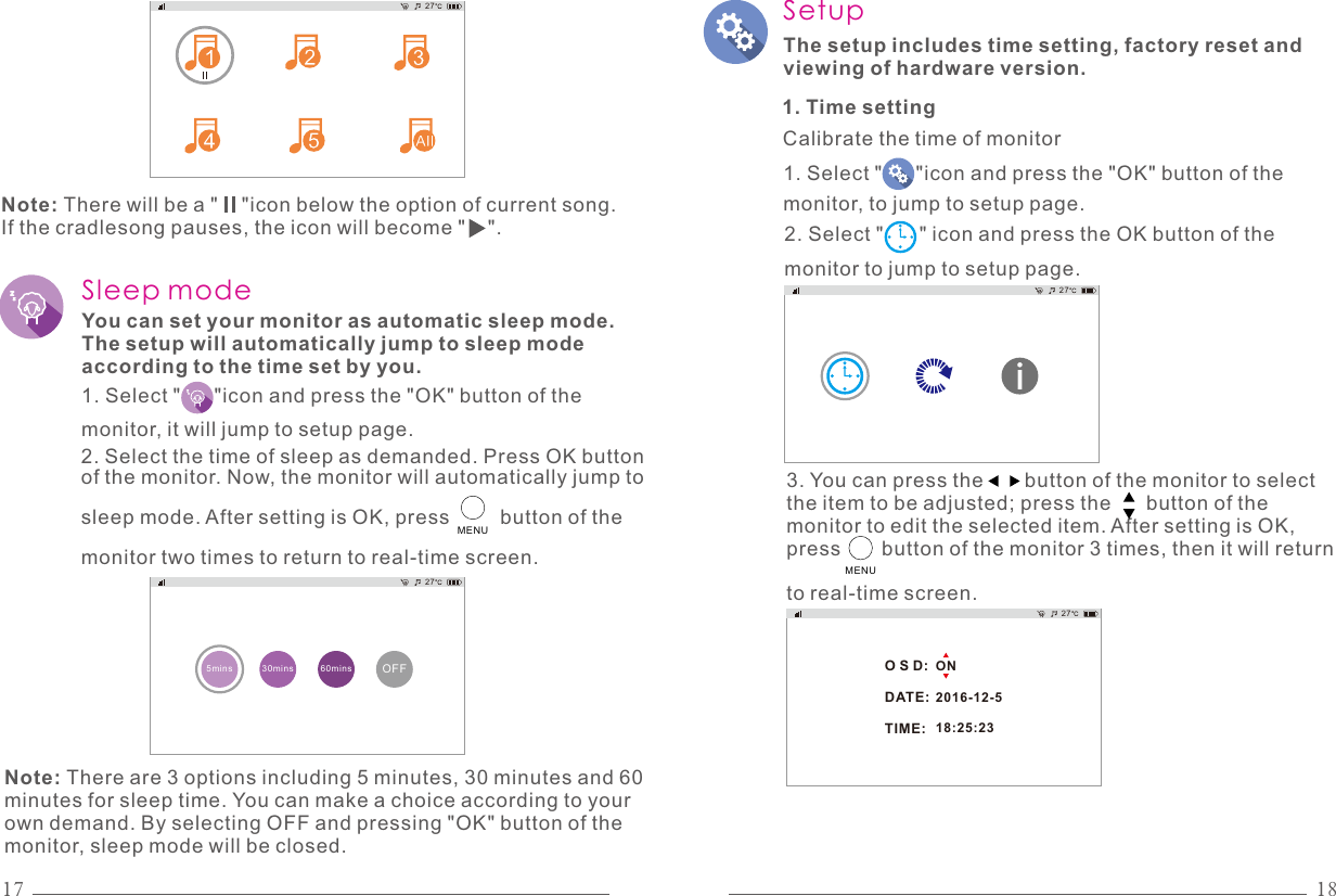 27Note: There will be a &quot;    &quot;icon below the option of current song. If the cradlesong pauses, the icon will become &quot;    &quot;.Sleep modeYou can set your monitor as automatic sleep mode. The setup will automatically jump to sleep mode according to the time set by you.1. Select &quot;      &quot;icon and press the &quot;OK&quot; button of the monitor, it will jump to setup page.2. Select the time of sleep as demanded. Press OK button of the monitor. Now, the monitor will automatically jump to sleep mode. After setting is OK, press         button of the monitor two times to return to real-time screen. OFF5mins 30mins 60mins27MENUNote: There are 3 options including 5 minutes, 30 minutes and 60 minutes for sleep time. You can make a choice according to your own demand. By selecting OFF and pressing &quot;OK&quot; button of the monitor, sleep mode will be closed.SetupThe setup includes time setting, factory reset and viewing of hardware version. 271. Time setting3. You can press the       button of the monitor to select the item to be adjusted; press the      button of the monitor to edit the selected item. After setting is OK, press       button of the monitor 3 times, then it will return to real-time screen.2. Select &quot;      &quot; icon and press the OK button of the monitor to jump to setup page.Calibrate the time of monitorO S D:DATE:TIME:ON2016-12-518:25:23271. Select &quot;      &quot;icon and press the &quot;OK&quot; button of the monitor, to jump to setup page.MENU17 18
