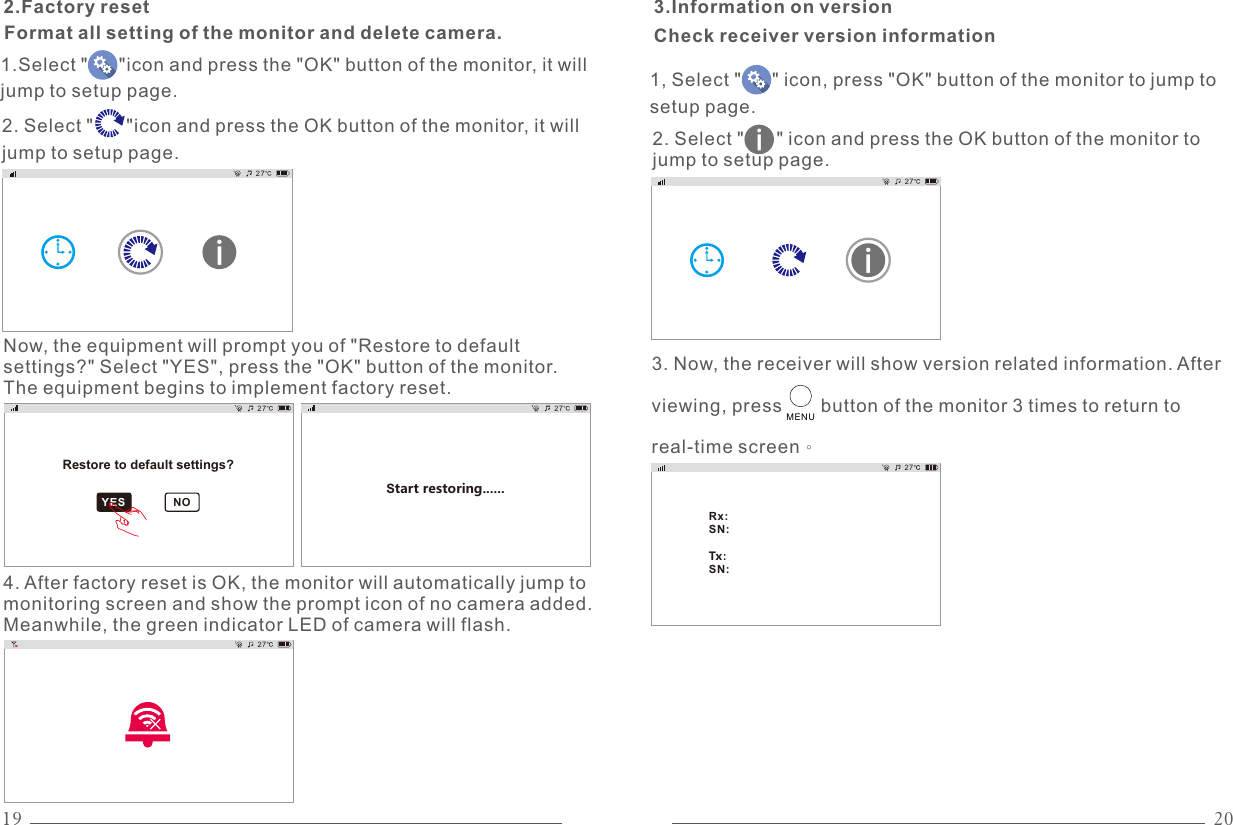 19 20272.Factory resetFormat all setting of the monitor and delete camera.YES NO27Restore to default settings?Now, the equipment will prompt you of &quot;Restore to default settings?&quot; Select &quot;YES&quot;, press the &quot;OK&quot; button of the monitor. The equipment begins to implement factory reset.1.Select &quot;      &quot;icon and press the &quot;OK&quot; button of the monitor, it will jump to setup page.2. Select &quot;      &quot;icon and press the OK button of the monitor, it will jump to setup page.27Start restoring......274. After factory reset is OK, the monitor will automatically jump to monitoring screen and show the prompt icon of no camera added. Meanwhile, the green indicator LED of camera will flash.3.Information on version27Rx:SN:Tx:SN:272. Select &quot;      &quot; icon and press the OK button of the monitor to jump to setup page.3. Now, the receiver will show version related information. After viewing, press       button of the monitor 3 times to return to real-time screen。Check receiver version information1, Select &quot;      &quot; icon, press &quot;OK&quot; button of the monitor to jump to setup page.MENU