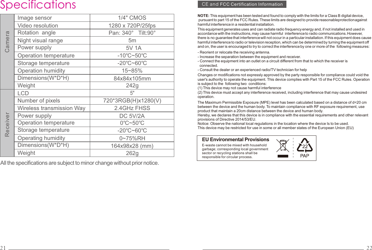 21 22All the specifications are subject to minor change without prior notice.SpecificationsDC 5V/2A2.4GHz FHSS164x98x28 (mm) 5&quot; LCDWireless transmission WayDimensions(W*D*H)Weight0~75%RH0℃~50℃Operation temperatureOperating humidity 262gNumber of pixels 720*3RGB(H)x1280(V)Power supply-20℃~60℃Storage temperature1/4&quot; CMOS-10℃~50℃5mImage sensor Video resolutionRotation  angleDimensions(W*D*H) Weight Operation temperature84x84x105mm1280 x 720P/25fps242gPan: 340°   Tilt:90°Night visual rangeOperation humidity 15~85%-20℃~60℃Storage temperatureCameraReceiverPower supply 5V 1ANOTE: This equipment has been tested and found to comply with the limits for a Class B digital device, pursuant to part 15 of the FCC Rules. These limits are designed to provide reasonableprotection against harmful interference in a residential installation. The Maximum Permissible Exposure (MPE) level has been calculated based on a distance of d=20 cm between the device and the human body. To maintain compliance with RF exposure requirement, use product that maintain a 20cm distance between the device and human body.Hereby, we declares that this device is in compliance with the essential requirements and other relevant provisions of Directive 2014/53/EU.Notice: Observe the national local regulations in the location where the device Is to be used. This device may be restricted for use in some or all member states of the European Union (EU)This equipment generates uses and can radiate radio frequency energy and, if not installed and used in accordance with the instructions, may cause harmful  interference to radio communications. However, there is no guarantee that interference will not occur in a particular installation. If this equipment does cause harmful interference to radio or television reception, which can be determined by turning the equipment off and on, the user is encouraged to try to correct the interference by one or more of the  following measures:- Reorient or relocate the receiving antenna.- Increase the separation between the equipment and receiver.- Connect the equipment into an outlet on a circuit different from that to which the receiver is   connected.- Consult the dealer or an experienced radio/TV technician for helpChanges or modifications not expressly approved by the party responsible for compliance could void the user&apos;s authority to operate the equipment. This device complies with Part 15 of the FCC Rules. Operation is subject to the  following two  conditions:(1) This device may not cause harmful interference(2) This device must accept any interference received, including interference that may cause undesired operation.EU Environmental ProvisionsE-waste cannot be mixed with household garbage; corresponding local government sector or recycling stations shall be responsible for circular process.CEandFCC Certification Information