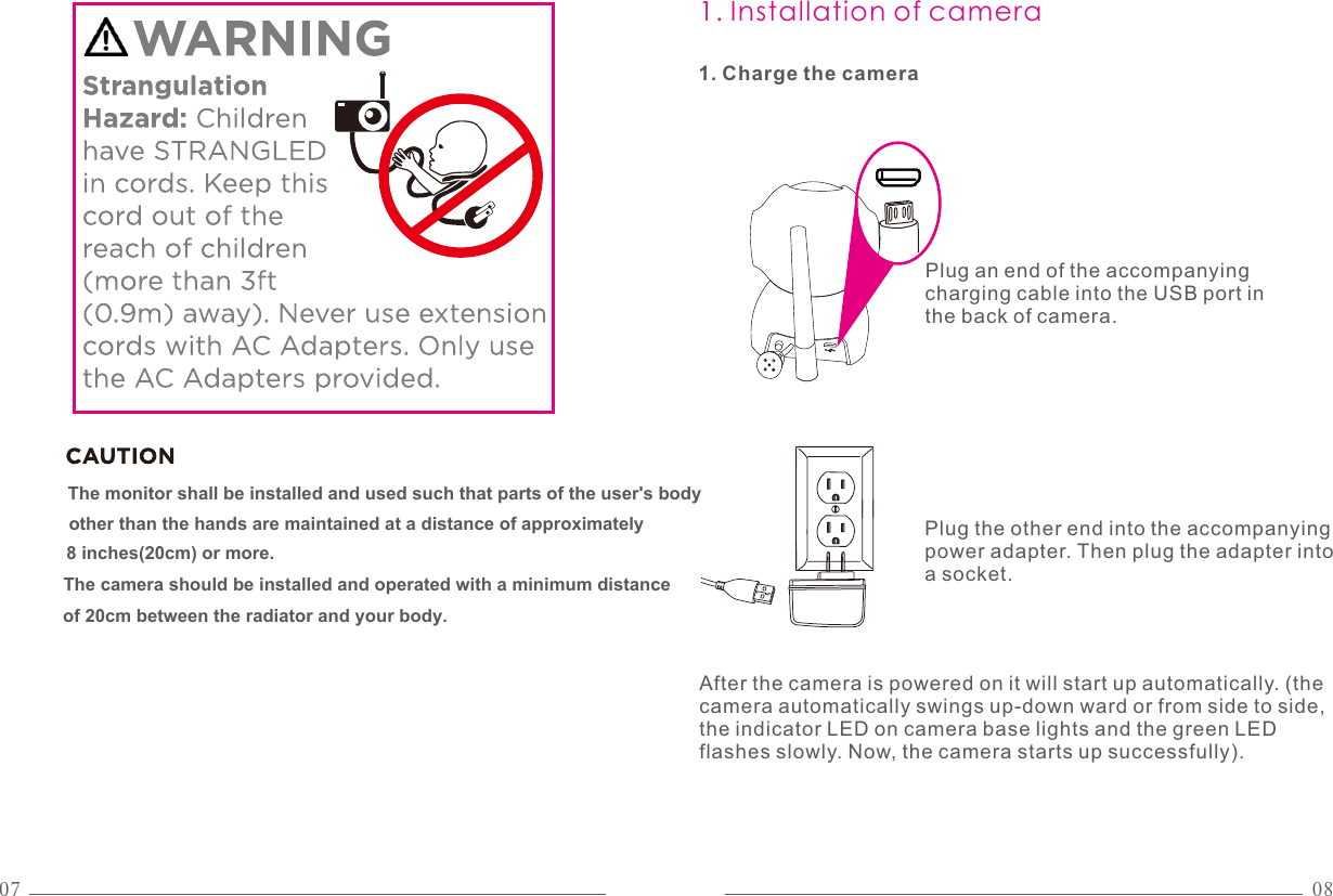07 081. Installation of camera1. Charge the camera of 20cm between the radiator and your body.The camera should be installed and operated with a minimum distance The monitor shall be installed and used such that parts of the user&apos;s body 8 inches(20cm) or more.  other than the hands are maintained at a distance of approximatelyPlug an end of the accompanying charging cable into the USB port in the back of camera.Plug the other end into the accompanying power adapter. Then plug the adapter into a socket.After the camera is powered on it will start up automatically. (the camera automatically swings up-down ward or from side to side, the indicator LED on camera base lights and the green LED flashes slowly. Now, the camera starts up successfully).