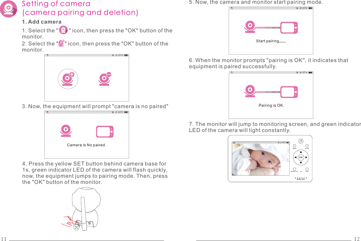 11 12Setting of camera (camera pairing and deletion)1. Add camera1. Select the &quot;       &quot; icon, then press the &quot;OK&quot; button of the monitor.2. Select the &quot;    &quot; icon, then press the &quot;OK&quot; button of the monitor.+3. Now, the equipment will prompt &quot;camera is no paired&quot;-+27Camera is No paired.274. Press the yellow SET button behind camera base for 1s, green indicator LED of the camera will flash quickly, now, the equipment jumps to pairing mode. Then, press the &quot;OK&quot; button of the monitor.Start pairing......275. Now, the camera and monitor start pairing mode.Pairing is OK.276. When the monitor prompts &quot;pairing is OK&quot;, it indicates that equipment is paired successfully.7. The monitor will jump to monitoring screen, and green indicator LED of the camera will light constantly.27OKMENU SLEEPTALKSHO RT CUT