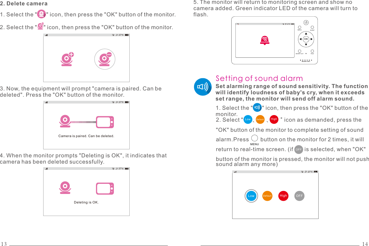 13 142. Delete camera1. Select the &quot;      &quot; icon, then press the &quot;OK&quot; button of the monitor.2. Select the &quot;    &quot; icon, then press the &quot;OK&quot; button of the monitor.-+27-3. Now, the equipment will prompt &quot;camera is paired. Can be deleted&quot;. Press the &quot;OK&quot; button of the monitor.Camera is paired. Can be deleted.27Deleting is OK.274. When the monitor prompts &quot;Deleting is OK&quot;, it indicates that camera has been deleted successfully.27OKMENU SLEEPTALKSHO RT CUT5. The monitor will return to monitoring screen and show no camera added. Green indicator LED of the camera will turn to flash.Set alarming range of sound sensitivity. The function will identify loudness of baby&apos;s cry, when it exceeds set range, the monitor will send off alarm sound.OFFSetting of sound alarm1. Select the &quot;      &quot; icon, then press the &quot;OK&quot; button of the monitor.2. Select &quot;      、     、     &quot; icon as demanded, press the &quot;OK&quot; button of the monitor to complete setting of sound alarm.Press       button on the monitor for 2 times, it will return to real-time screen. (if       is selected, when &quot;OK&quot; button of the monitor is pressed, the monitor will not push sound alarm any more) DefaultLow HighMENUDefaultLow OFFHigh27