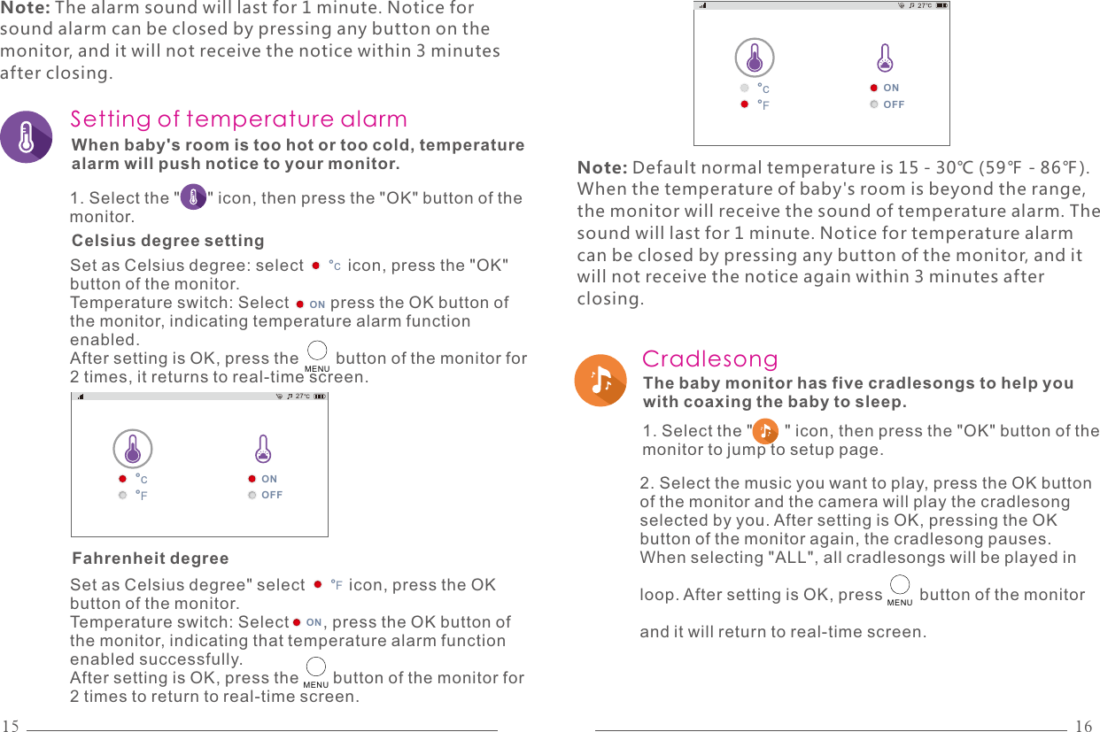 15 16Setting of temperature alarmSet as Celsius degree: select         icon, press the &quot;OK&quot; button of the monitor.Temperature switch: Select         press the OK button of the monitor, indicating temperature alarm function enabled.After setting is OK, press the        button of the monitor for 2 times, it returns to real-time screen.°cONMENUWhen baby&apos;s room is too hot or too cold, temperature alarm will push notice to your monitor.1. Select the &quot;      &quot; icon, then press the &quot;OK&quot; button of the monitor.ONOFF°c°F27°FSet as Celsius degree&quot; select         icon, press the OK button of the monitor.Temperature switch: Select       , press the OK button of the monitor, indicating that temperature alarm function enabled successfully.After setting is OK, press the       button of the monitor for 2 times to return to real-time screen.ONMENUCelsius degree settingFahrenheit degree Note: The alarm sound will last for 1 minute. Notice for sound alarm can be closed by pressing any button on the monitor, and it will not receive the notice within 3 minutes after closing.Note: Default normal temperature is 15 - 30℃ (59℉ - 86℉). When the temperature of baby&apos;s room is beyond the range, the monitor will receive the sound of temperature alarm. The sound will last for 1 minute. Notice for temperature alarm can be closed by pressing any button of the monitor, and it will not receive the notice again within 3 minutes after closing.ONOFF°c°F27Cradlesong The baby monitor has five cradlesongs to help you with coaxing the baby to sleep.MENU1. Select the &quot;       &quot; icon, then press the &quot;OK&quot; button of the monitor to jump to setup page.2. Select the music you want to play, press the OK button of the monitor and the camera will play the cradlesong selected by you. After setting is OK, pressing the OK button of the monitor again, the cradlesong pauses. When selecting &quot;ALL&quot;, all cradlesongs will be played in loop. After setting is OK, press        button of the monitor and it will return to real-time screen. 