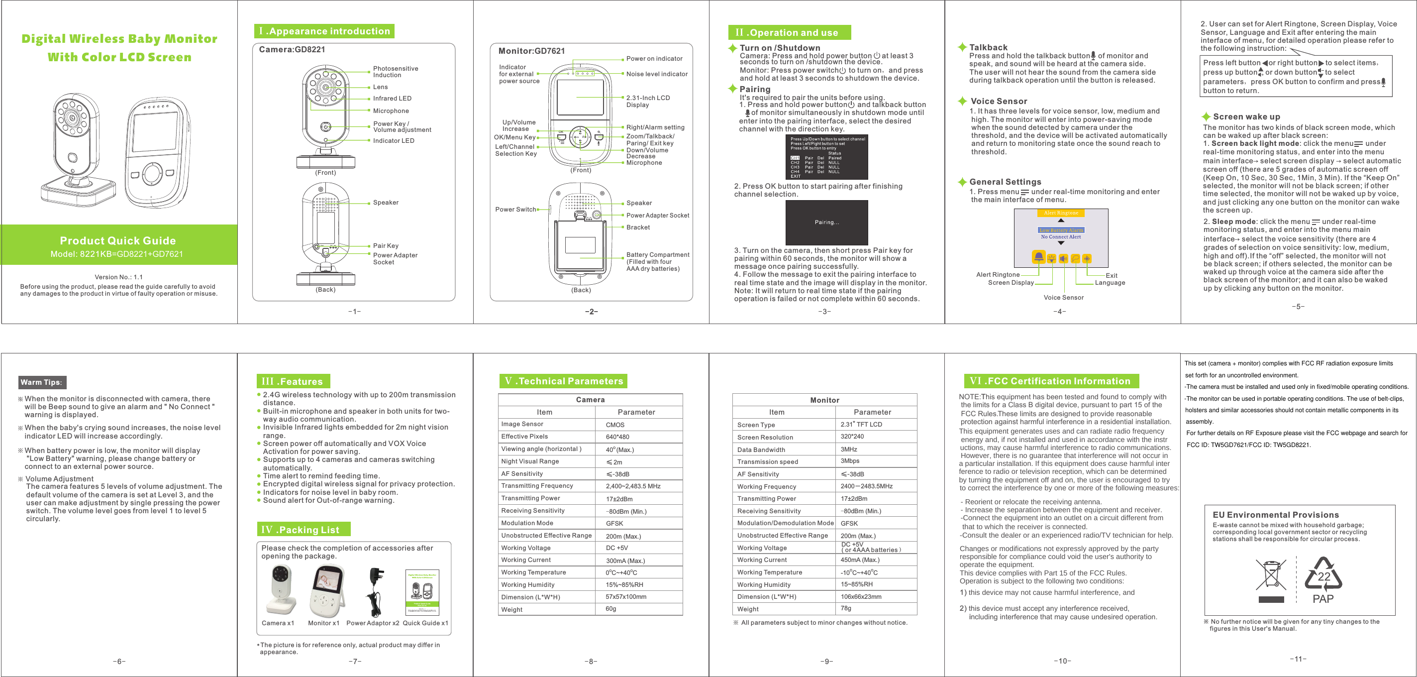 -6--7--8- -9-17±2dBmGFSK≤-38dB15%~85%RH640*480DC +5V2,400~2,483.5 MHz CMOS40 (Max.)O -80dBm (Min.)O O0 C~+40 C&quot;2.31  TFT LCD320*2402400－2483.5MHz15~85%RHO O-10 C~+40 CDC +5V 200m (Max.) GFSK17±2dBm-80dBm (Min.)450mA (Max.)3MHz3Mbps57x57x100mm60g106x66x23mm78g2m≤≤-38dB*The picture is for reference only, actual product may differ in   appearance.300mA (Max.)200m (Max.) III .FeaturesIV .Packing List Please check the completion of accessories afteropening the package. Camera x1        Monitor x1    Power Adaptor x2  Quick Guide x1V .Technical ParametersCameraItem  Parameter Image Sensor Effective Pixels Viewing angle (horizontal )Night Visual Range AF SensitivityTransmitting FrequencyTransmitting PowerReceiving Sensitivity Modulation Mode Unobstructed Effective Range Working Voltage Working Current Working Temperature Working Humidity Dimension (L*W*H)Weight MonitorItem  Parameter Screen Type Screen Resolution Data Bandwidth Transmission speed AF Sensitivity Working FrequencyTransmitting PowerReceiving SensitivityModulation/Demodulation ModeUnobstructed Effective RangeWorking VoltageWorking CurrentWorking TemperatureWorking HumidityDimension (L*W*H)WeightAll parameters subject to minor changes without notice. NOTE:This equipment has been tested and found to comply with the limits for a Class B digital device, pursuant to part 15 of the  protection against harmful interference in a residential installation.FCC Rules.These limits are designed to provide reasonable  1) WKLVGHYLFHPD\QRWFDXVHKDUPIXOLQWHUIHUHQFHDQG  2) this device must accept any interference received,     including interference that may cause undesired operation. EU Environmental ProvisionsE-waste cannot be mixed with household garbage; corresponding local government sector or recycling stations shall be responsible for circular process.※     figures in this User&apos;s Manual.No further notice will be given for any tiny changes to the VI .FCC Certification Information2.4G wireless technology with up to 200m transmission distance.Built-in microphone and speaker in both units for two-way audio communication.Invisible Infrared lights embedded for 2m night vision range.Screen power off automatically and VOX Voice Activation for power saving.Supports up to 4 cameras and cameras switching automatically.Time alert to remind feeding time.Encrypted digital wireless signal for privacy protection.Indicators for noise level in baby room.Sound alert for Out-of-range warning.( or 4AAA batteries）OK-1--2--3--4--5-Voice Sensor   Model: 8221KB=GD8221+GD7621Product Quick GuideVersion No.: 1.1Before using the product, please read the guide carefully to avoidany damages to the product in virtue of faulty operation or misuse.I .Appearance introduction Camera:GD8221 LensIndicator LEDMicrophoneInfrared LEDPhotosensitive InductionSpeakerPair KeyPower Adapter Socket (Front) (Back) Monitor:GD7621 Up/Volume Increase OK/Menu Key (Front) (Back) Power on indicator Noise level indicator2.31-Inch LCD Display   Right/Alarm settingMicrophone Power Switch Speaker Power Adapter SocketBattery Compartment (Filled with four AAA dry batteries)II .Operation and useTurn on /Shutdown Camera: Press and hold power button     at least 3 seconds to turn on /shutdown the device.Monitor: Press power switch     to turn on，and press and hold at least 3 seconds to shutdown the device.  Pairing2. Press OK button to start pairing after finishing channel selection. Talkback General Settings 1. Press menu      under real-time monitoring and enter  the main interface of menu. 2. User can set for Alert Ringtone, Screen Display, VoiceSensor, Language and Exit after entering the maininterface of menu, for detailed operation please refer to the following instruction:  Press left button    or right button    to select items，press up button    or down button    to select parameters，press OK button to confirm and pressbutton to return.    Warm Tips：When the monitor is disconnected with camera, there will be Beep sound to give an alarm and &quot; No Connect &quot; warning is displayed. When the baby&apos;s crying sound increases, the noise level indicator LED will increase accordingly. When battery power is low, the monitor will display &quot;Low Battery&quot; warning, please change battery or connect to an external power source. Indicator for externalpower source Left/Channel Selection Key  Down/Volume Decrease Zoom/Talkback/ Paring/ Exit keyBracket It&apos;s required to pair the units before using.1. Press and hold power button     and talkback button      of monitor simultaneously in shutdown mode until enter into the pairing interface, select the desired channel with the direction key. 3. Turn on the camera, then short press Pair key for pairing within 60 seconds, the monitor will show a message once pairing successfully.4. Follow the message to exit the pairing interface to real time state and the image will display in the monitor. Note: It will return to real time state if the pairing operation is failed or not complete within 60 seconds.Press and hold the talkback button    of monitor and speak, and sound will be heard at the camera side. The user will not hear the sound from the camera sideduring talkback operation until the button is released.1. It has three levels for voice sensor, low, medium and high. The monitor will enter into power-saving mode  when the sound detected by camera under the  threshold, and the device will be activated automatically  and return to monitoring state once the sound reach to threshold. Volume AdjustmentThe camera features 5 levels of volume adjustment. Thedefault volume of the camera is set at Level 3, and the user can make adjustment by single pressing the power switch. The volume level goes from level 1 to level 5 circularly.Voice SensorAlert RingtoneScreen Display LanguageExitDigital Wireless Baby Monitor      With Color LCD ScreenPower Key / Volume adjustmentScreen wake upThe monitor has two kinds of black screen mode, which can be waked up after black screen:1. Screen back light mode: click the menu      under real-time monitoring status, and enter into the menu main interface→ select screen display → select automatic screen off (there are 5 grades of automatic screen off(Keep On, 10 Sec, 30 Sec, 1Min, 3 Min). If the “ ” selected, the monitor will not be black screen; if other time selected, the monitor will not be waked up by voice, and just clicking any one button on the monitor can wake the screen up. Keep On2. Sleep mode: click the menu      under real-time monitoring status, and enter into the menu main interface→ select the voice sensitivity (there are 4 grades of selection on voice sensitivity: low, medium, high and off).If the “off” selected, the monitor will not be black screen; if others selected, the monitor can be waked up through voice at the camera side after the black screen of the monitor; and it can also be waked up by clicking any button on the monitor.-10--11-7KLVHTXLSPHQWJHQHUDWHVXVHVDQGFDQUDGLDWHUDGLRIUHTXHQF\ HQHUJ\DQGLIQRWLQVWDOOHGDQGXVHGLQDFFRUGDQFH ZLWKWKHLQVWU+RZHYHUWKHUHLVQRJXDUDQWHHWKDWLQWHUIHUHQFHZLOOQRWRFFXULQXFWLRQVPD\FDXVHKDUPIXOLQWHUIHUHQFHWRUDGLRFRPPXQLFDWLRQVDSDUWLFXODULQVWDOODWLRQ,IWKLVHTXLSPHQWGRHVFDXVHKDUPIXOLQWHUIHUHQFHWRUDGLRRUWHOHYLVLRQUHFHSWLRQZKLFKFDQEHGHWHUPLQHGE\WXUQLQJWKHHTXLSPHQWRIIDQGRQWKHXVHULVHQFRXUDJHG WRWU\   WRFRUUHFWWKHLQWHUIHUHQFHE\RQHRUPRUHRIWKHIROORZLQJPHDVXUHV5HRULHQWRUUHORFDWHWKHUHFHLYLQJDQWHQQD,QFUHDVHWKHVHSDUDWLRQEHWZHHQWKHHTXLSPHQWDQGUHFHLYHUWKDWWRZKLFKWKHUHFHLYHULVFRQQHFWHG&amp;RQQHFWWKHHTXLSPHQWLQWRDQRXWOHWRQDFLUFXLWGLIIHUHQWIURP   &amp;RQVXOWWKHGHDOHURUDQH[SHULHQFHGUDGLR79WHFKQLFLDQIRUKHOS&amp;KDQJHVRUPRGLILFDWLRQVQRWH[SUHVVO\DSSURYHGE\WKHSDUW\UHVSRQVLEOHIRUFRPSOLDQFHFRXOGYRLGWKHXVHUVDXWKRULW\WR  RSHUDWHWKHHTXLSPHQW7KLVGHYLFHFRPSOLHVZLWK3DUWRIWKH)&amp;&amp;5XOHV 2SHUDWLRQLVVXEMHFWWRWKHIROORZLQJWZRFRQGLWLRQVFCC Radio Frequency Exposure StatementThe device has been evaluated to meet general RF exposure requirements. The device can be used in fixed/mobile exposure conditions.The device has been evaluated to meet general RF exposure requirements.The min separation distance is 20cm.The device can be used in fixed/mobile exposure conditions. This set (camera + monitor) complies with FCC RF radiation exposureset forth for an uncontrolled environment.This set (camera + monitor) complies with FCC RF radiation exposure limits-The camera must be installed and used only in fixed/mobile operating conditions. - The monitor can be used in portable operating conditions. The use of belt-clips, holsters and similar accessories should not contain metallic components in its assembly.For further details on RF Exposure please visit the FCC webpage and search for FCC ID: TW5GD7621.holsters and similar accessories should not contain metallic components in its assembly.For further details on RF Exposure please visit the FCC webpage and search for FCC ID: TW5GD7621/FCC ID: TW5GD8221.-The monitor can be used in portable operating conditions. The use of belt-clips, 