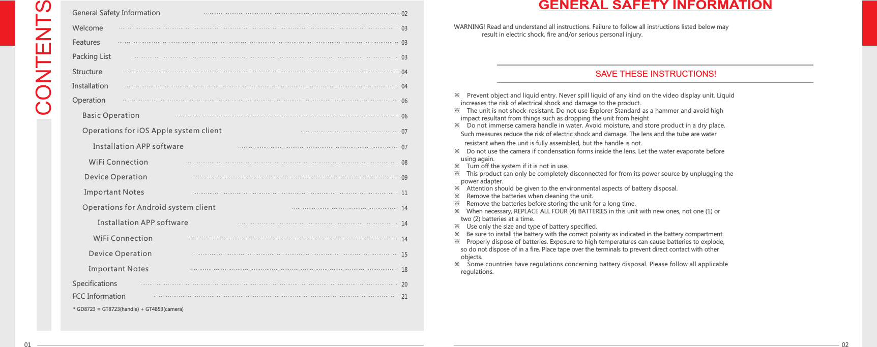 CONTENTS0201※  Prevent object and liquid entry. Never spill liquid of any kind on the video display unit. Liquid     increases the risk of electrical shock and damage to the product.※  The unit is not shock-resistant. Do not use Explorer Standard as a hammer and avoid high     impact resultant from things such as dropping the unit from height※  Do not immerse camera handle in water. Avoid moisture, and store product in a dry place.     Such measures reduce the risk of electric shock and damage. The lens and the tube are water        when the unit is fully assembled, but the handle is not.resistant ※  Do not use the camera if condensation forms inside the lens. Let the water evaporate before     using again.※  Turn off the system if it is not in use.※  This product can only be completely disconnected for from its power source by unplugging the     power adapter.※  Attention should be given to the environmental aspects of battery disposal.※  Remove the batteries when cleaning the unit.※  Remove the batteries before storing the unit for a long time.※  When necessary, REPLACE ALL FOUR (4) BATTERIES in this unit with new ones, not one (1) or     two (2) batteries at a time.※  Use only the size and type of battery specified.※  Be sure to install the battery with the correct polarity as indicated in the battery compartment.※  Properly dispose of batteries. Exposure to high temperatures can cause batteries to explode,     so do not dispose of in a fire. Place tape over the terminals to prevent direct contact with other       objects. ※  Some countries have regulations concerning battery disposal. Please follow all applicable     regulations.WARNING! Read and understand all instructions. Failure to follow all instructions listed below may                 result in electric shock, fire and/or serious personal injury. Installation04General Safety Information02Welcome03Features03Packing List03Structure04Operation06   Basic Operation0608SpecificationsFCC Information0707   Operations for iOS Apple system client   Installation APP software      WiFi Connection         Device Operation         Important Notes   Operations for Android system clientInstallation APP software   WiFi Connection      Device Operation      Important Notes* GD8723 = GT8723(handle) + GT4853(camera)SAVE THESE INSTRUCTIONS!GENERAL SAFETY INFORMATION091414141518202111