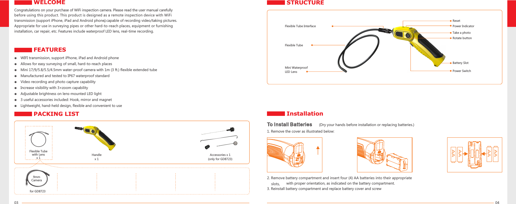 0403Congratulations on your purchase of WiFi inspection camera. Please read the user manual carefully before using this product. This product is designed as a remote inspection device with WiFi transmission (support iPhone, iPad and Android phone), capable of recording video/taking pictures. Appropriate for use in surveying pipes or other hard-to-reach places, equipment or furnishing installation, car repair, etc. Features include waterproof LED lens, real-time recording.●   ●   Allows for easy surveying of small, hard-to-reach places●   Mini 17/9/5.8/5.5/4.5mm water-proof camera with 1m (3 ft.) flexible extended tube●   Manufactured and tested to IP67 waterproof standard●   Video recording and photo capture capability●   Increase visibility with 3×zoom capability●   Adjustable brightness on lens-mounted LED light●   3 useful accessories included: Hook, mirror and magnet●   Lightweight, hand-held design, flexible and convenient to useWIFI transmission, support iPhone, iPad and Android phoneFlexible Tube with Lensx 1 Handle x 1Accessories(only for GD8723) x 1Power IndicatorPower SwitchFlexible TubeMini Waterproof LED LensBattery SlotFlexible Tube InterfaceTo Install Batteries   (Dry your hands before installation or replacing batteries.)1. Remove the cover as illustrated below:2. Remove battery compartment and insert four (4) AA batteries into their appropriate    slots,      with proper orientation, as indicated on the battery compartment.3. Reinstall battery compartment and replace battery cover and screwResetTake a photoRotate button9mmCamerafor GD8723FEATURESSTRUCTUREWELCOMEPACKING LIST Installation