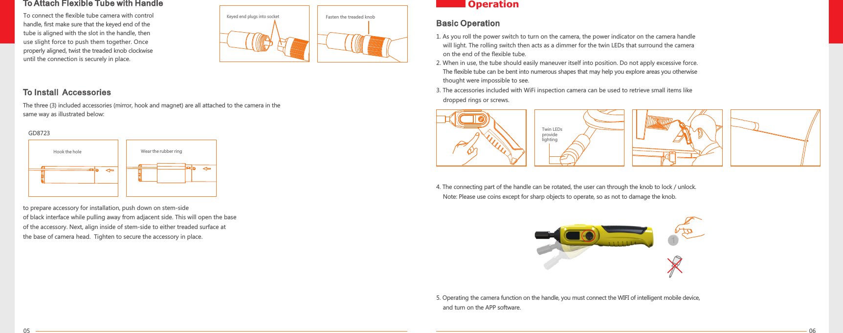 0605To Attach Flexible Tube with HandleTo connect the flexible tube camera with control handle, first make sure that the keyed end of the tube is aligned with the slot in the handle, then use slight force to push them together. Once properly aligned, twist the treaded knob clockwise until the connection is securely in place.Fasten the treaded knobKeyed end plugs into socketTo Install  AccessoriesThe three (3) included accessories (mirror, hook and magnet) are all attached to the camera in the same way as illustrated below:to prepare accessory for installation, push down on stem-side of black interface while pulling away from adjacent side. This will open the baseof the accessory. Next, align inside of stem-side to either treaded surface at the base of camera head.  Tighten to secure the accessory in place. Wear the rubber ringHook the holeGD8723 Twin LEDs provide lighting 1. As you roll the power switch to turn on the camera, the power indicator on the camera handle     will light. The rolling switch then acts as a dimmer for the twin LEDs that surround the camera     on the end of the flexible tube.2. When in use, the tube should easily maneuver itself into position. Do not apply excessive force.    The flexible tube can be bent into numerous shapes that may help you explore areas you otherwise     thought were impossible to see. 3. The accessories included with WiFi inspection camera can be used to retrieve small items like     dropped rings or screws.Basic Operation14.     Note: Please use coins except for sharp objects to operate, so as not to damage the knob.The connecting part of the handle can be rotated, the user can through the knob to lock / unlock. Operation5.     and turn on the APP software.Operating the camera function on the handle, you must connect the WIFI of intelligent mobile device,