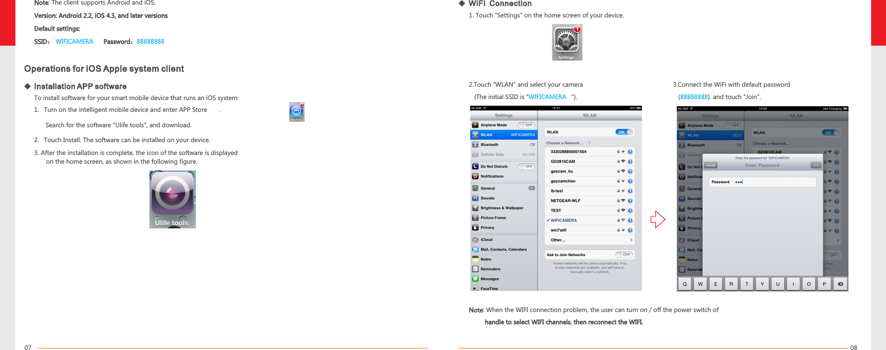 0807To install software for your smart mobile device that runs an iOS system:2. Touch Install. The software can be installed on your device. 2.Touch “WLAN” and select your camera   (The initial SSID is “         ”). WIFICAMERA3.Connect the WiFi with default password   ( ). and touch “Join”.888888881. Turn on the intelligent mobile device and enter APP Store       . Search for the software “Ulife tools”, and download.Operations for iOS Apple system client3. After the installation is complete, the icon of the software is displayed on the home screen, as shown in the following figure. WiFi  Connection   1.Touch “Settings” on the home screen of your device.NoteVersion: Android 2.2, iOS 4.3, and later versionsDefault settings: SSID：       Password：: The client supports Android and iOS. WIFICAMERA 88888888   Installation APP softwareNote         handle to select WIFI channels. then reconnect the WIFI.: When the WIFI connection problem, the user can turn on / off the power switch of