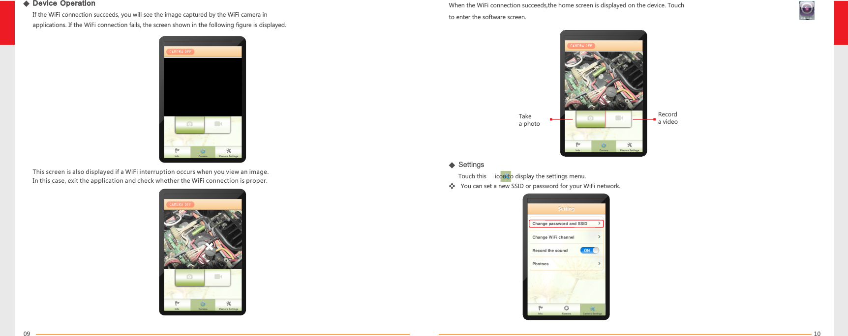 1009When the WiFi connection succeeds,the home screen is displayed on the device. Touch       to enter the software screen.Device Operation   If the WiFi connection succeeds, you will see the image captured by the WiFi camera inapplications. If the WiFi connection fails, the screen shown in the following figure is displayed.This screen is also displayed if a WiFi interruption occurs when you view an image.  In this case, exit the application and check whether the WiFi connection is proper.Take a photoRecord a videoSettingsTouch this     icon to display the settings menu.You can set a new SSID or password for your WiFi network.