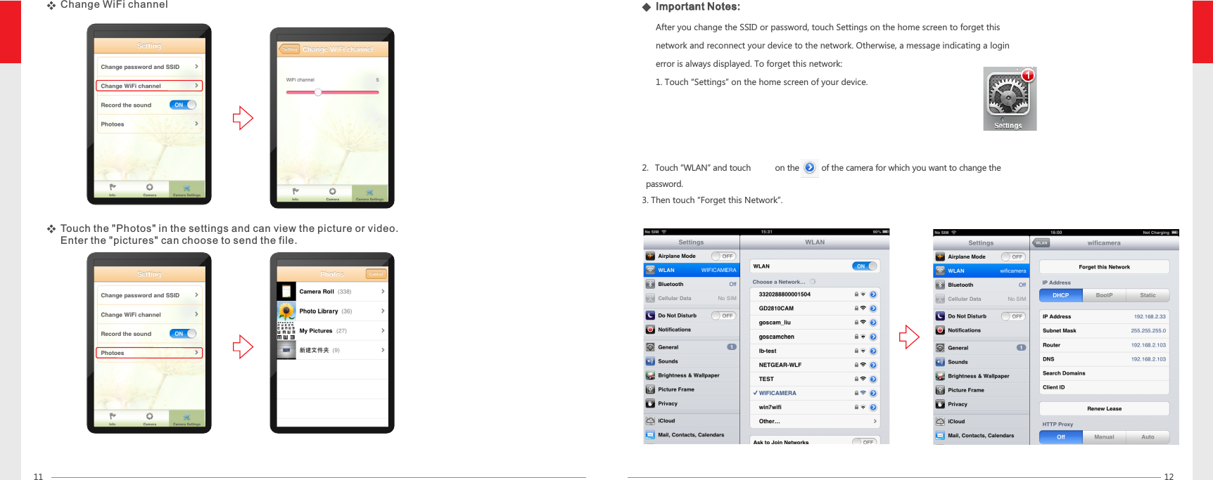1211   2. Touch “WLAN” and touch      on the right of the camera for which you want to change the       password.3. Then touch “Forget this Network”.Change WiFi channelTouch the &quot;Photos&quot; in  can view the picture or video.Enter the &quot;pictures&quot; can choose to send the file.the settings and Important Notes:After you change the SSID or password, touch Settings on the home screen to forget this network and reconnect your device to the network. Otherwise, a message indicating a login error is always displayed. To forget this network:1. Touch “Settings” on the home screen of your device.