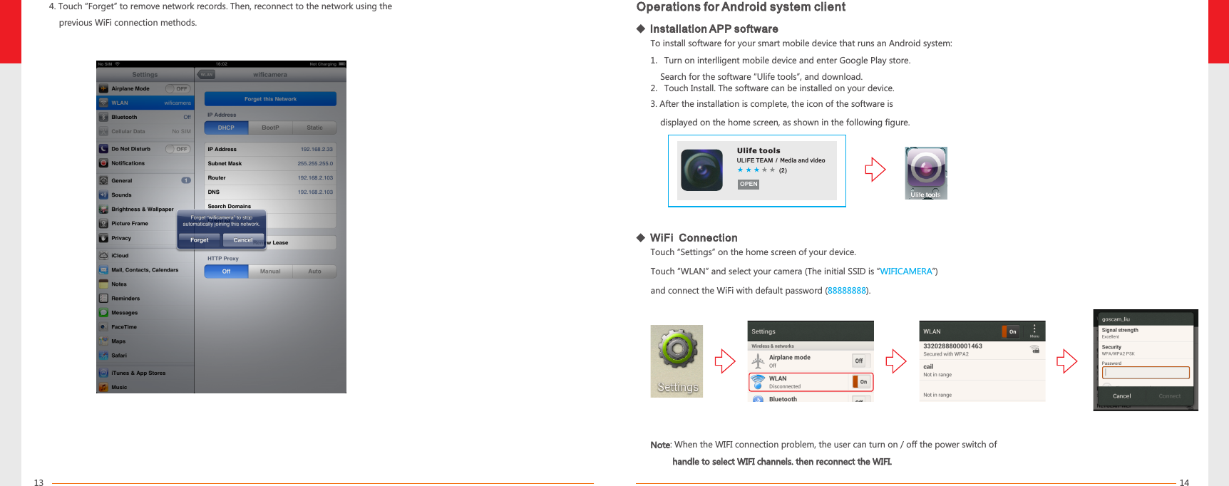14134. Touch “Forget” to remove network records. Then, reconnect to the network using the     previous WiFi connection methods.Operations for Android system clientTouch “Settings” on the home screen of your device.Ulife toolsULIFE TEAM / Media a nd v id eo(2)OPENTo install software for your smart mobile device that runs an Android system:1. Turn on interlligent mobile device and enter Google Play store.    Search for the software “Ulife tools”, and download.2. Touch Install. The software can be installed on your device.3. After the installation is complete, the icon of the software is    displayed on the home screen, as shown in the following figure.   Installation APP softwareWiFi  ConnectionTouch “WLAN” and select your camera (The initial SSID is “      ”) and connect the WiFi with default password ( ).WIFICAMERA88888888Note         handle to select WIFI channels. then reconnect the WIFI.: When the WIFI connection problem, the user can turn on / off the power switch of