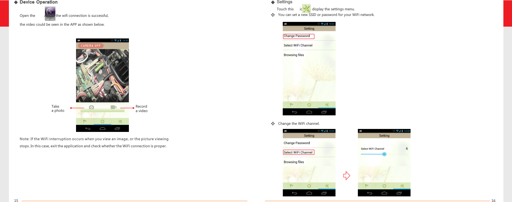 1615Device OperationNote: If the WiFi interruption occurs when you view an image, or the picture viewing stops. In this case, exit the application and check whether the WiFi connection is proper.Open the         APP, if the wifi connection is successful, the video could be seen in the APP as shown below.SettingsTouch this      icon to display the settings menu.You can set a new SSID or password for your WiFi network.Change the WiFi channel.Take a photoRecord a video
