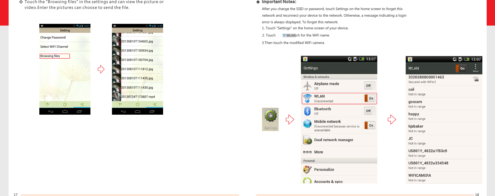1817   1.Touch “Settings” on the home screen of your device.After you change the SSID or password, touch Settings on the home screen to forget this network and reconnect your device to the network. Otherwise, a message indicating a login error is always displayed. To forget this network:Important Notes:Touch the &quot;Browsing files&quot; in  can view the picture or video.Enter the pictures can choose to send the file.the settings and    2.Touch          to search for the WiFi name.3.Then touch the modified WiFi camera.WLAN