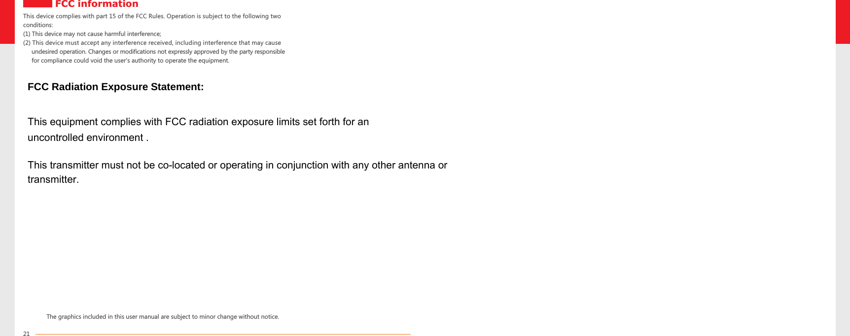 This device complies with part 15 of the FCC Rules. Operation is subject to the following two conditions:(1) This device may not cause harmful interference; (2) This device must accept any interference received, including interference that may cause      undesired operation. Changes or modifications not expressly approved by the party responsible      for compliance could void the user’s authority to operate the equipment.The graphics included in this user manual are subject to minor change without notice.FCC information21uncontrolled environment . FCC Radiation Exposure Statement: This equipment complies with FCC radiation exposure limits set forth for an This transmitter must not be co-located or operating in conjunction with any other antenna or transmitter. 