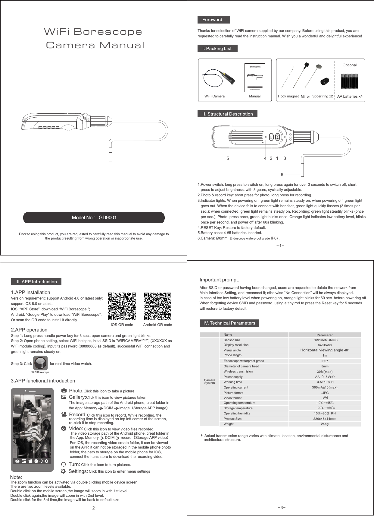 -2-AA batteries x4-1-Manual1243653.APP functional introductionPrior to using this product, you are requested to carefully read this manual to avoid any damage to the product resulting from wrong operation or inappropriate use.-3-ForewordModel No.：GD9001WiFi Camera ManualBorescope OptionalThanks for selection of WiFi camera supplied by our company. Before using this product, you are requested to carefully read the instruction manual. Wish you a wonderful and delightful experience!I. Packing ListWiFi CameraPrior to using this product, you are requested to carefully read this manual to avoid any damage to the product resulting from wrong operation or inappropriate use.Model No.：GD9001WI FI Ca me ra M an ua lBo re sc op eHook magnet  Mirror rubber ring x2II. Structural Description1.Power switch: long press to switch on, long press again for over 3 seconds to switch off; short    press to adjust brightness, with 8 gears, cyclically adjustable.2.Photo &amp; record key: short press for photo, long press for recording.3.Indicator lights: When powering on, green light remains steady on; when powering off, green light    goes out. When the device fails to connect with handset, green light quickly flashes (3 times per   sec.); when connected, green light remains steady on. Recording: green light steadily blinks (once   per sec.); Photo: press once, green light blinks once. Orange light indicates low battery level, blinks    once per second, and power off after 60s blinking.4.RESET Key: Restore to factory default.5.Battery case: 4 #5 batteries inserted.6.Camera: Ø8mm, Endoscope waterproof grade IP67.III. APP Introduction1.APP installationsupport iOS 8.0 or latest.IOS: “APP Store”, download “WiFi Borescope ”; Android: “Google Play&quot; to download “WiFi Borescope”.Or scan the QR code to install it directly.Version requirement: support Android 4.0 or latest only; 2.Step 1: Long press handle power key for 3 sec., open camera and green light blinks.Step 2: Open phone setting, select WiFi hotspot, initial SSID is “WIFICAMERA****”, (XXXXXX as WiFi module coding), input its password (88888888 as default), successful WiFi connection and green light remains steady on.APP operationStep 3: Click                 for real-time video watch.Important prompt: After SSID or password having been changed, users are requested to delete the network from Main Interface Setting, and reconnect it; otherwise “No Connection” will be always displayed.In case of too low battery level when powering on, orange light blinks for 60 sec. before powering off.When forgetting device SSID and password, using a tiny rod to press the Reset key for 5 seconds will restore to factory default.Photo:Click this icon to take a picture. Record:Click this icon to record. While recording, the recording time is re-click it to stop recording.displayed on top left corner of the screen, Settings: Click this icon to enter menu settingsTurn: Click this icon to turn pictures.IV. Technical ParametersPicture formatVideo formatOperating temperatureStorage temperatureOperating humidityProduct SizeWeight.JPG.AVI15%~85% RH220 46 44mmx x-10 ~+45℃ ℃IP67 30M(max)Parameter1/9&quot;inch CMOS300mA±10(max) 3.5±10% HAA（ ）1.5Vx4NameSensor sizeDisplay resolutionEndoscope waterproof gradeWorking timePower supplyOperating currentWireless transmision﹣20 ~+60  ℃ ℃*    architectural structure.Actual transmission range varies with climate, location, environmental disturbance and CameraSystem244gWiFi BorescopeVisual angle640X480Horizontal viewing angle 48°Probe length 1mGallery:Click this icon to view pictures takenThe image storage path of the Android phone, creat folder in the App: Memory      DCIM      image（Storage APP image） Video: Click this icon to view video files recorded.The video storage path of the Android phone, creat folder in the App: Memory      DCIM      record Storage APP video（ ）IOS QR code Android QR codeNote:The zoom function can be activated via double clicking mobile device screen. There are two zoom levels available. Double click on the mobile screen,the image will zoom in with 1st level.Double click again,the image will zoom in with 2nd level.Double click for the 3rd time,the image will be back to default size.Diameter of camera head 8mmFor IOS, the recording video create folder, it can be viewed on the APP, it can not be storaged in the mobile phone photo folder, the path to storage on the mobile phone for IOS, connect the Ituns store to download the recording video.