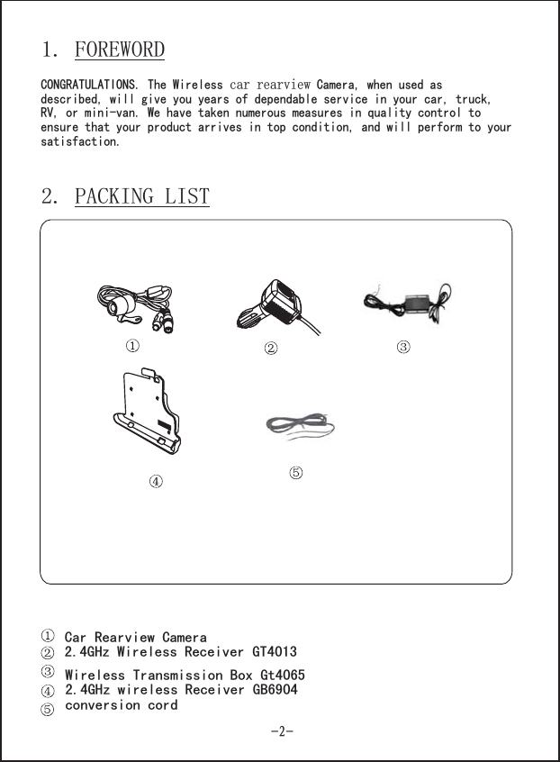 1. FOREWORDCONGRATULATIONS. The Wireless Camera, when used asdescribed, wcar rearviewill give you years of dependable service in your car, truck,RV, or mini-van. We have taken numerous measures in quality control toensure that your product arrives in top condition, and will perform to yoursatisfaction.2. PACKING LISTCar Rearview CameraReceiver G 40132.4GHz Wireless TWireless Transmission Box Gt40652.4GHz wireless Receiver GB6904conversion cord-2-