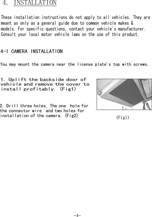 -4-4. INSTALLATIONThese installation instructions do not apply to all vehicles. They aremeant as only as a general guide due to common vehicle makes &amp;models. For specific questions, contact your vehicle&apos;s manufacturer.Consult your local motor vehicle laws on the use of this product.4-1 CAMERA INSTALLATIONYou may mount the camera near the license plate&apos;s top with screws.1. Uplift the backside door ofvehicle and the cover toinstall profitably. (Fig1)remove2. Drill three holes. The one hole forthe c ire and two holes forcamera. (Fig2)onnector winstallation of the (Fig1)