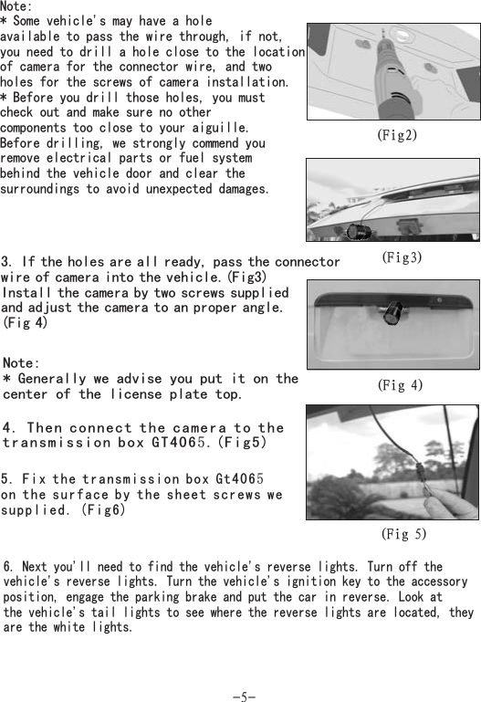 -5-(Fig2)Note:* Some vehicle&apos;s may have a holeavailable to pass the wire through, if not,you need to drill a hole close to the locationof camera for the connector wire, and twoholes for the screws of camera installation.* Before you drill those holes, you mustcheck out and make sure no othercomponents too close to your aiguille.Before drilling, we strongly commend youremove electrical parts or fuel systembehind the vehicle door and clear thesurroundings to avoid unexpected damages.3. If the holes are all ready, pass theof camera into the vehicle.(Fig3)Install the camera by two screws suppliedand adjust the camera to an proper angle.(Fig 4)connectorwire(Fig3)(Fig 4)(Fig 5)4. Then connect the camera to thetransmission box GT406 .(Fig5)55. Fix the transmission box Gt406on the surface by the sheet screws wesupplied. (Fig6)5Note:* Generally we advise you put it on thecenter of the license plate top.6. Next you&apos;ll need to find the vehicle&apos;s reverse lights. Turn off thevehicle&apos;s reverse lights. Turn the vehicle&apos;s ignition key to the accessoryposition, engage the parking brake and put the car in reverse. Look atthe vehicle&apos;s tail lights to see where the reverse lights are located, theyare the white lights.