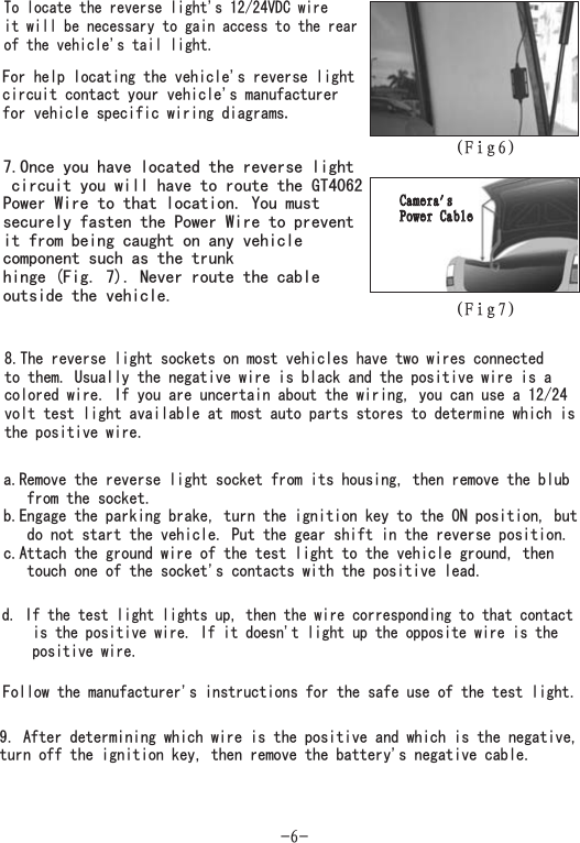 (Fig7)To locate the reverse light&apos;s 12/24VDC wireit will be necessary to gain access to the rearof the vehicle&apos;s tail light.For help locating the vehicle&apos;s reverse lightcircuit contact your vehicle&apos;s manufacturerfor vehicle specific wiring diagrams.7.Once you have located the reverse lightcircuit you will have to route the GT4062Power Wire to that location. You mustsecurely fasten the Power Wire to preventit from being caught on any vehiclecomponent such as the trunkhinge (Fig. 7). Never route the cableoutside the vehicle.8.The reverse light sockets on most vehicles have two wires connectedto them. Usually the negative wire is black and the positive wire is acolored wire. If you are uncertain about the wiring, you can use a 12/24volt test light available at most auto parts stores to determine which isthe positive wire.Camera&apos;sPower CableCamera&apos;sPower Cablea.Remove the reverse light socket from its housing, then remove the blubfrom the socket.b.Engage the parking brake, turn the ignition key to the ON position, butdo not start the vehicle. Put the gear shift in the reverse position.c.Attach the ground wire of the test light to the vehicle ground, thentouch one of the socket&apos;s contacts with the positive lead.-6-d. If the test light lights up, then the wire corresponding to that contactis the positive wire. If it doesn&apos;t light up the opposite wire is thepositive wire.9. After determining which wire is the positive and which is the negative,turn off the ignition key, then remove the battery&apos;s negative cable.Follow the manufacturer&apos;s instructions for the safe use of the test light.(Fig6)