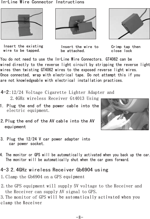 You do not need to use the In-Line Wire Connectors. canwired directly to the reverse light circuit by stripping the reverse lightwires then twisting GT4062 wires to the exposed reverse light wires.Once connected, wrap with electrical tape. Do not attempt this if youare not knowledgeable with electrical installation practices.GT4062 be-8-In-Line Wire Connector InstructionsInsert the existingwire to be tapped. Insert the wire tobe attached.Crimp tap thenclose lock4-2:12/24 Volt Cigarette Lighter AdapterUsingage and2 4GHz wireless Receiver Gt4013.1. Plug the end of the power cable into the.electric equipment3. Plug the 12/24 V car power adapter intocar power socket.4. The monitor or GPS will be automatically activated when you back up the car.The monitor will be automatically shut when t goes forward.he car2.Plug the end of the AV cable into the AVequipment4-3 2.4GHz wireless Receiver Gb6904 using1 Clamp the Gb6904 on a GPS. equipment2 the GPS equipment will supply 5V voltage to the Receiver andthe Receiver can supply AV signal to GPS..3 The monitor of GPS. will be automatically activated when youclamp the Receiver