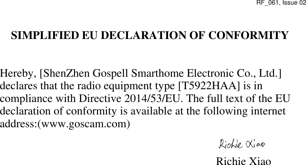 RF_061, Issue 02 SIMPLIFIED EU DECLARATION OF CONFORMITY    Hereby, [ShenZhen Gospell Smarthome Electronic Co., Ltd.] declares that the radio equipment type [T5922HAA] is in compliance with Directive 2014/53/EU. The full text of the EU declaration of conformity is available at the following internet address:(www.goscam.com)                                                            Richie Xiao 